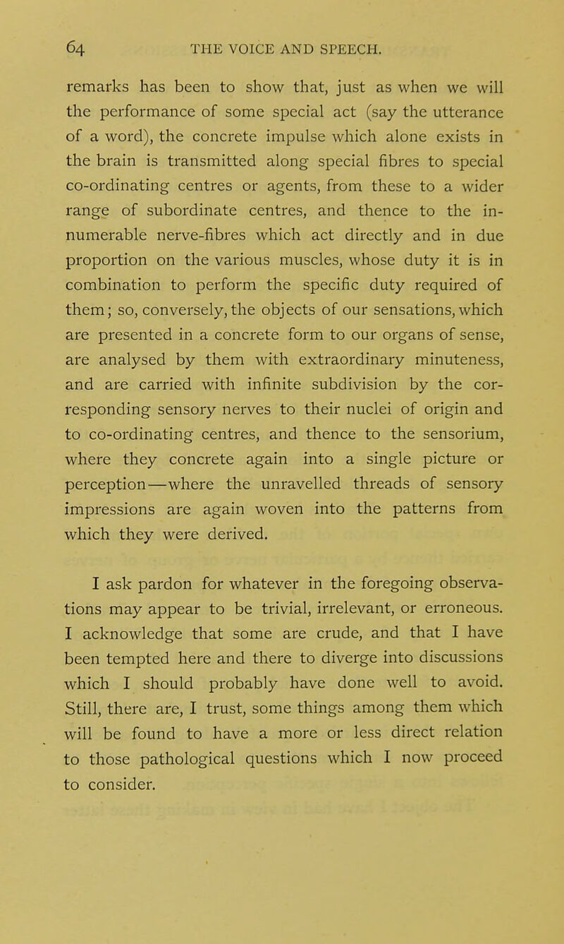 remarks has been to show that, just as when we will the performance of some special act (say the utterance of a word), the concrete impulse which alone exists in the brain is transmitted along special fibres to special co-ordinating centres or agents, from these to a wider range of subordinate centres, and thence to the in- numerable nerve-fibres which act directly and in due proportion on the various muscles, whose duty it is in combination to perform the specific duty required of them; so, conversely, the objects of our sensations, which are presented in a concrete form to our organs of sense, are analysed by them with extraordinary minuteness, and are carried with infinite subdivision by the cor- responding sensory nerves to their nuclei of origin and to co-ordinating centres, and thence to the sensorium, where they concrete again into a single picture or perception—where the unravelled threads of sensory impressions are again woven into the patterns from which they were derived. I ask pardon for whatever in the foregoing observa- tions may appear to be trivial, irrelevant, or erroneous. I acknowledge that some are crude, and that I have been tempted here and there to diverge into discussions which I should probably have done well to avoid. Still, there are, I trust, some things among them which will be found to have a more or less direct relation to those pathological questions which I now proceed to consider.