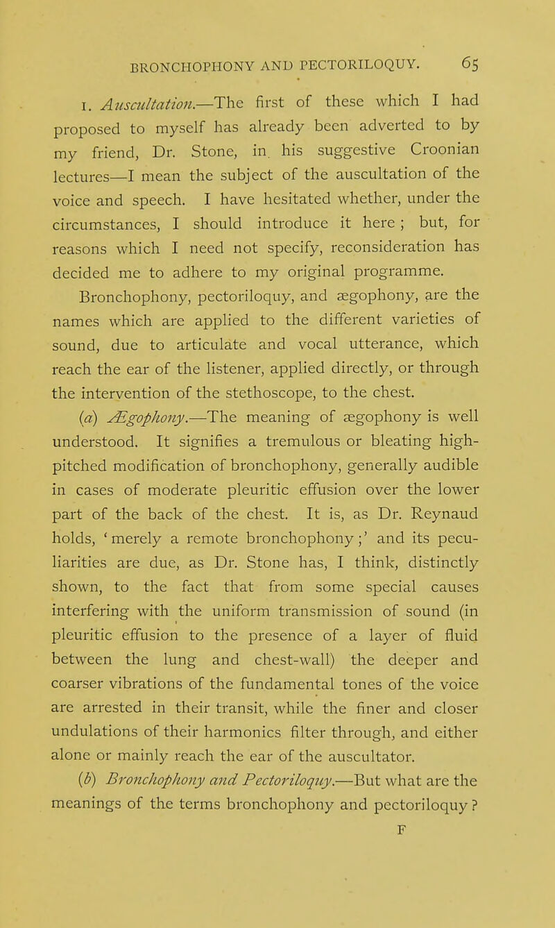 i. Auscultation.—The first of these which I had proposed to myself has already been adverted to by my friend, Dr. Stone, in. his suggestive Croonian lectures—I mean the subject of the auscultation of the voice and speech. I have hesitated whether, under the circumstances, I should introduce it here ; but, for reasons which I need not specify, reconsideration has decided me to adhere to my original programme. Bronchophony, pectoriloquy, and aegophony, are the names which are applied to the different varieties of sound, due to articulate and vocal utterance, which reach the ear of the listener, applied directly, or through the intervention of the stethoscope, to the chest. (a) JEgophony.—The meaning of aegophony is well understood. It signifies a tremulous or bleating high- pitched modification of bronchophony, generally audible in cases of moderate pleuritic effusion over the lower part of the back of the chest. It is, as Dr. Reynaud holds, 'merely a remote bronchophony;' and its pecu- liarities are due, as Dr. Stone has, I think, distinctly shown, to the fact that from some special causes interfering with the uniform transmission of sound (in pleuritic effusion to the presence of a layer of fluid between the lung and chest-wall) the deeper and coarser vibrations of the fundamental tones of the voice are arrested in their transit, while the finer and closer undulations of their harmonics filter through, and either alone or mainly reach the ear of the auscultator. (b) Bronchophony and Pectoriloquy.—But what are the meanings of the terms bronchophony and pectoriloquy ? F