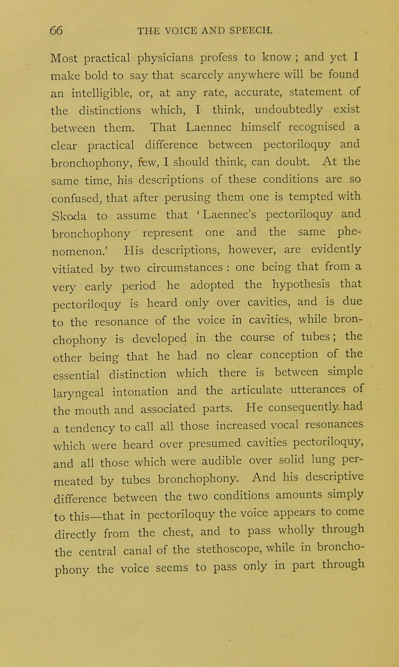 Most practical physicians profess to know ; and yet I make bold to say that scarcely anywhere will be found an intelligible, or, at any rate, accurate, statement of the distinctions which, I think, undoubtedly exist between them. That Laennec himself recognised a clear practical difference between pectoriloquy and bronchophony, few, I should think, can doubt. At the same time, his descriptions of these conditions are so confused, that after perusing them one is tempted with Skoda to assume that ' Laennec's pectoriloquy and bronchophony represent one and the same phe- nomenon.' His descriptions, however, are evidently vitiated by two circumstances : one being that from a very early period he adopted the hypothesis that pectoriloquy is heard only over cavities, and is due to the resonance of the voice in cavities, while bron- chophony is developed in the course of tubes; the other being that he had no clear conception of the essential distinction which there is between simple laryngeal intonation and the articulate utterances of the mouth and associated parts. He consequently had a tendency to call all those increased vocal resonances which were heard over presumed cavities pectoriloquy, and all those which were audible over solid lung per- meated by tubes bronchophony. And his descriptive difference between the two conditions amounts simply to this—that in pectoriloquy the voice appears to come directly from the chest, and to pass wholly through the central canal of the stethoscope, while in broncho- phony the voice seems to pass only in part through