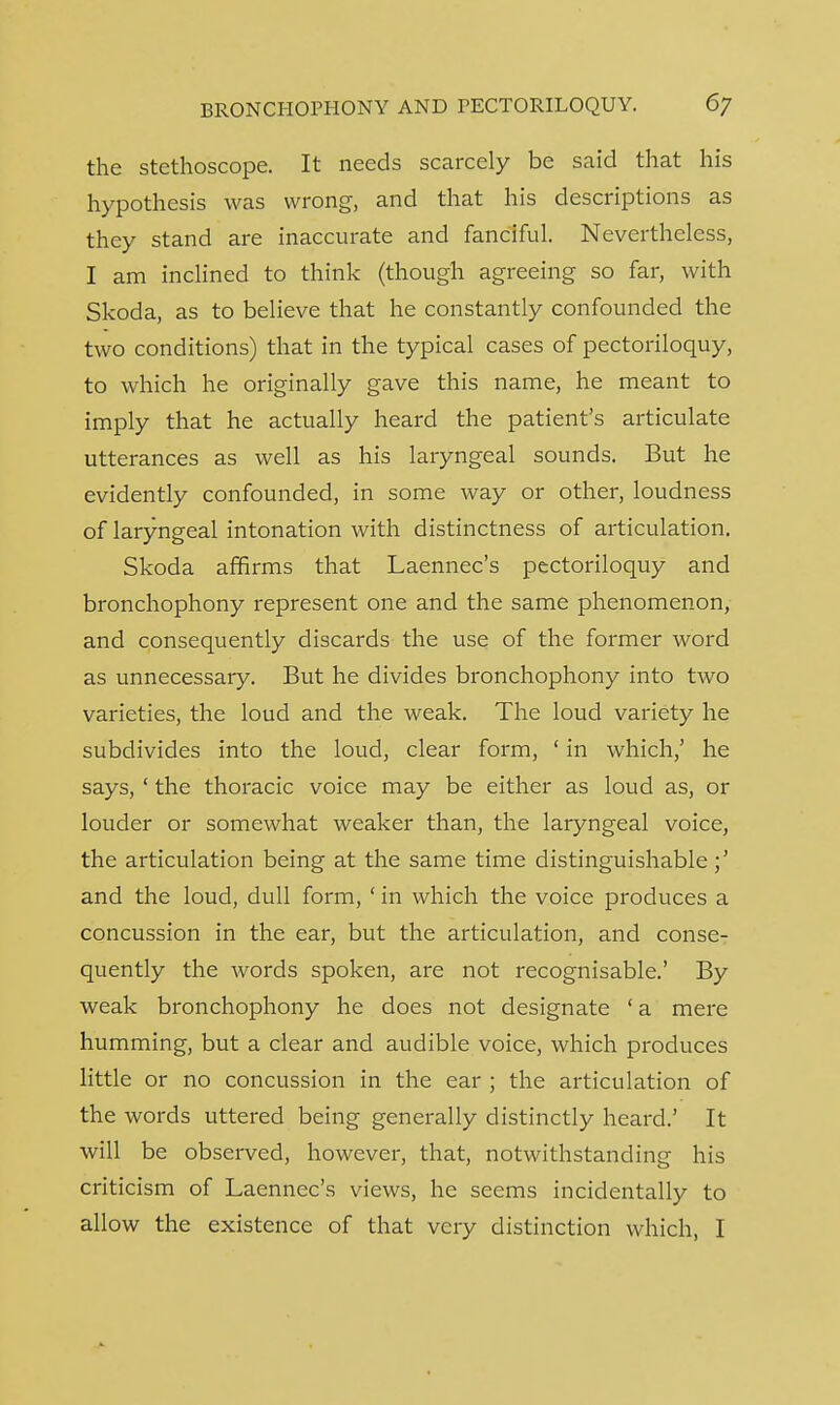 the stethoscope. It needs scarcely be said that his hypothesis was wrong, and that his descriptions as they stand are inaccurate and fanciful. Nevertheless, I am inclined to think (though agreeing so far, with Skoda, as to believe that he constantly confounded the two conditions) that in the typical cases of pectoriloquy, to which he originally gave this name, he meant to imply that he actually heard the patient's articulate utterances as well as his laryngeal sounds. But he evidently confounded, in some way or other, loudness of laryngeal intonation with distinctness of articulation. Skoda affirms that Laennec's pectoriloquy and bronchophony represent one and the same phenomenon, and consequently discards the use of the former word as unnecessary. But he divides bronchophony into two varieties, the loud and the weak. The loud variety he subdivides into the loud, clear form, ' in which,' he says, ' the thoracic voice may be either as loud as, or louder or somewhat weaker than, the laryngeal voice, the articulation being at the same time distinguishable;' and the loud, dull form, ' in which the voice produces a concussion in the ear, but the articulation, and conse- quently the words spoken, are not recognisable.' By weak bronchophony he does not designate ' a mere humming, but a clear and audible voice, which produces little or no concussion in the ear ; the articulation of the words uttered being generally distinctly heard.' It will be observed, however, that, notwithstanding his criticism of Laennec's views, he seems incidentally to allow the existence of that very distinction which, I
