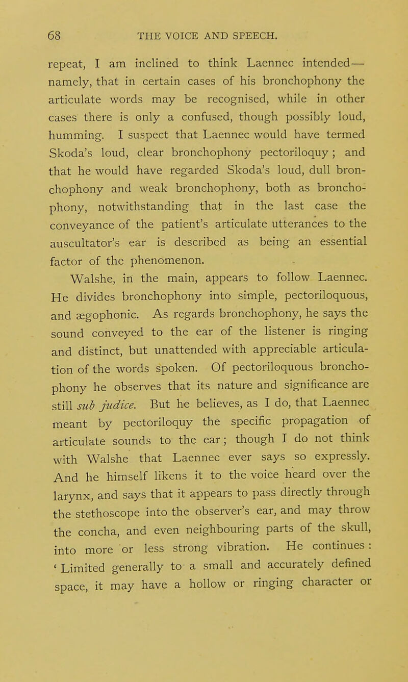 repeat, I am inclined to think Laennec intended— namely, that in certain cases of his bronchophony the articulate words may be recognised, while in other cases there is only a confused, though possibly loud, humming. I suspect that Laennec would have termed Skoda's loud, clear bronchophony pectoriloquy; and that he would have regarded Skoda's loud, dull bron- chophony and weak bronchophony, both as broncho- phony, notwithstanding that in the last case the conveyance of the patient's articulate utterances to the auscultator's ear is described as being an essential factor of the phenomenon. Walshe, in the main, appears to follow Laennec. He divides bronchophony into simple, pectoriloquous, and aegophonic. As regards bronchophony, he says the sound conveyed to the ear of the listener is ringing and distinct, but unattended with appreciable articula- tion of the words spoken. Of pectoriloquous broncho- phony he observes that its nature and significance are still sub judice. But he believes, as I do, that Laennec meant by pectoriloquy the specific propagation of articulate sounds to the ear; though I do not think with Walshe that Laennec ever says so expressly. And he himself likens it to the voice heard over the larynx, and says that it appears to pass directly through the stethoscope into the observer's ear, and may throw the concha, and even neighbouring parts of the skull, into more or less strong vibration. He continues: ' Limited generally to a small and accurately defined space, it may have a hollow or ringing character or