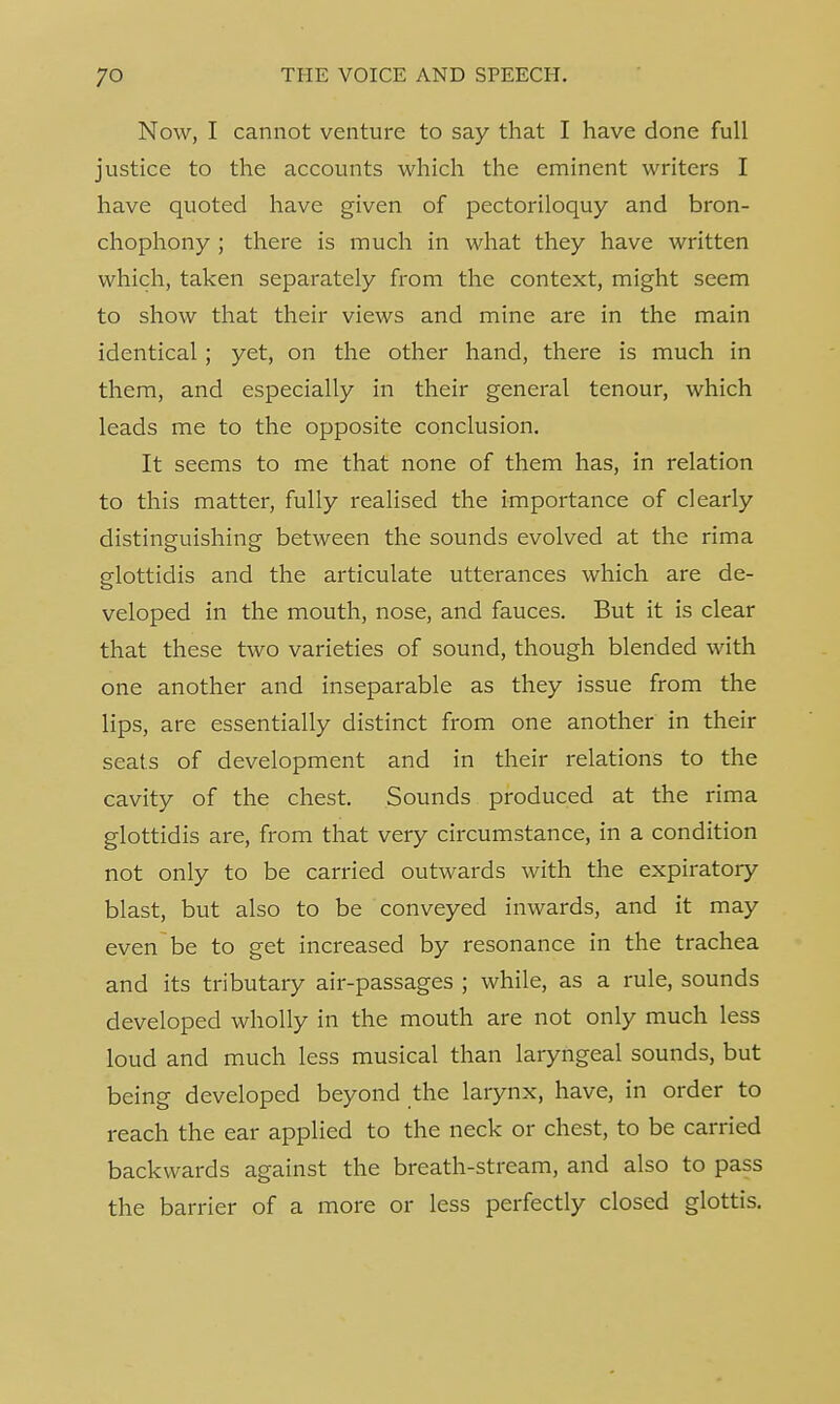 Now, I cannot venture to say that I have done full justice to the accounts which the eminent writers I have quoted have given of pectoriloquy and bron- chophony ; there is much in what they have written which, taken separately from the context, might seem to show that their views and mine are in the main identical; yet, on the other hand, there is much in them, and especially in their general tenour, which leads me to the opposite conclusion. It seems to me that none of them has, in relation to this matter, fully realised the importance of clearly distinguishing between the sounds evolved at the rima glottidis and the articulate utterances which are de- veloped in the mouth, nose, and fauces. But it is clear that these two varieties of sound, though blended with one another and inseparable as they issue from the lips, are essentially distinct from one another in their seats of development and in their relations to the cavity of the chest. Sounds produced at the rima glottidis are, from that very circumstance, in a condition not only to be carried outwards with the expiratory blast, but also to be conveyed inwards, and it may even be to get increased by resonance in the trachea and its tributary air-passages ; while, as a rule, sounds developed wholly in the mouth are not only much less loud and much less musical than laryngeal sounds, but being developed beyond the larynx, have, in order to reach the ear applied to the neck or chest, to be carried backwards against the breath-stream, and also to pass the barrier of a more or less perfectly closed glottis.