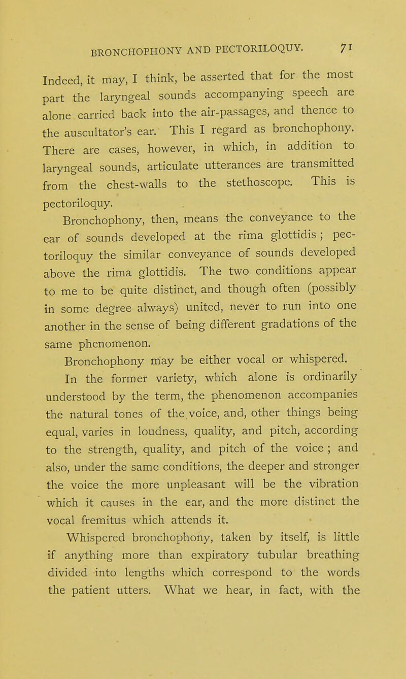 Indeed, it may, I think, be asserted that for the most part the laryngeal sounds accompanying speech are alone carried back into the air-passages, and thence to the auscultatory ear. This I regard as bronchophony. There are cases, however, in which, in addition to laryngeal sounds, articulate utterances are transmitted from the chest-walls to the stethoscope. This is pectoriloquy. Bronchophony, then, means the conveyance to the ear of sounds developed at the rima glottidis ; pec- toriloquy the similar conveyance of sounds developed above the rima glottidis. The two conditions appear to me to be quite distinct, and though often (possibly in some degree always) united, never to run into one another in the sense of being different gradations of the same phenomenon. Bronchophony may be either vocal or whispered. In the former variety, which alone is ordinarily understood by the term, the phenomenon accompanies the natural tones of the. voice, and, other things being equal, varies in loudness, quality, and pitch, according to the strength, quality, and pitch of the voice ; and also, under the same conditions, the deeper and stronger the voice the more unpleasant will be the vibration which it causes in the ear, and the more distinct the vocal fremitus which attends it. Whispered bronchophony, taken by itself, is little if anything more than expiratory tubular breathing divided into lengths which correspond to the words the patient utters. What we hear, in fact, with the
