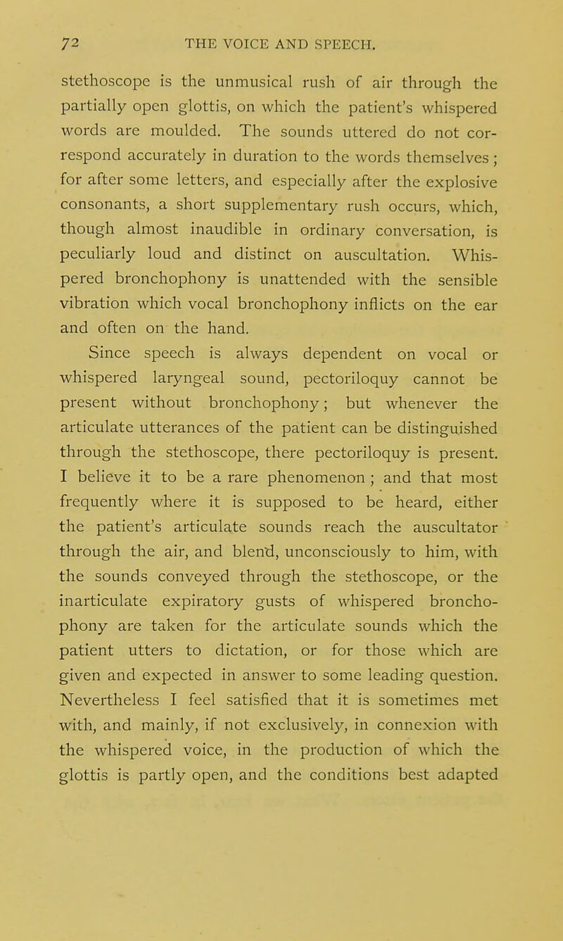 stethoscope is the unmusical rush of air through the partially open glottis, on which the patient's whispered words are moulded. The sounds uttered do not cor- respond accurately in duration to the words themselves; for after some letters, and especially after the explosive consonants, a short supplementary rush occurs, which, though almost inaudible in ordinary conversation, is peculiarly loud and distinct on auscultation. Whis- pered bronchophony is unattended with the sensible vibration which vocal bronchophony inflicts on the ear and often on the hand. Since speech is always dependent on vocal or whispered laryngeal sound, pectoriloquy cannot be present without bronchophony; but whenever the articulate utterances of the patient can be distinguished through the stethoscope, there pectoriloquy is present. I believe it to be a rare phenomenon ; and that most frequently where it is supposed to be heard, either the patient's articulate sounds reach the auscultator through the air, and blend, unconsciously to him, with the sounds conveyed through the stethoscope, or the inarticulate expiratory gusts of whispered broncho- phony are taken for the articulate sounds which the patient utters to dictation, or for those which are given and expected in answer to some leading question. Nevertheless I feel satisfied that it is sometimes met with, and mainly, if not exclusively, in connexion with the whispered voice, in the production of which the glottis is partly open, and the conditions best adapted