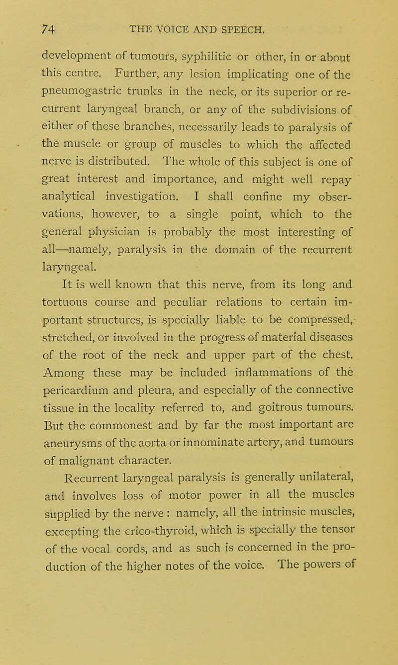 development of tumours, syphilitic or other, in or about this centre. Further, any lesion implicating one of the pneumogastric trunks in the neck, or its superior or re- current laryngeal branch, or any of the subdivisions of either of these branches, necessarily leads to paralysis of the muscle or group of muscles to which the affected nerve is distributed. The whole of this subject is one of great interest and importance, and might well repay analytical investigation. I shall confine my obser- vations, however, to a single point, which to the general physician is probably the most interesting of all—namely, paralysis in the domain of the recurrent laryngeal. It is well known that this nerve, from its long and tortuous course and peculiar relations to certain im- portant structures, is specially liable to be compressed, stretched, or involved in the progress of material diseases of the root of the neck and upper part of the chest. Among these may be included inflammations of the pericardium and pleura, and especially of the connective tissue in the locality referred to, and goitrous tumours. But the commonest and by far the most important are aneurysms of the aorta or innominate artery, and tumours of malignant character. Recurrent laryngeal paralysis is generally unilateral, and involves loss of motor power in all the muscles supplied by the nerve : namely, all the intrinsic muscles, excepting the crico-thyroid, which is specially the tensor of the vocal cords, and as such is concerned in the pro- duction of the higher notes of the voice. The powers of