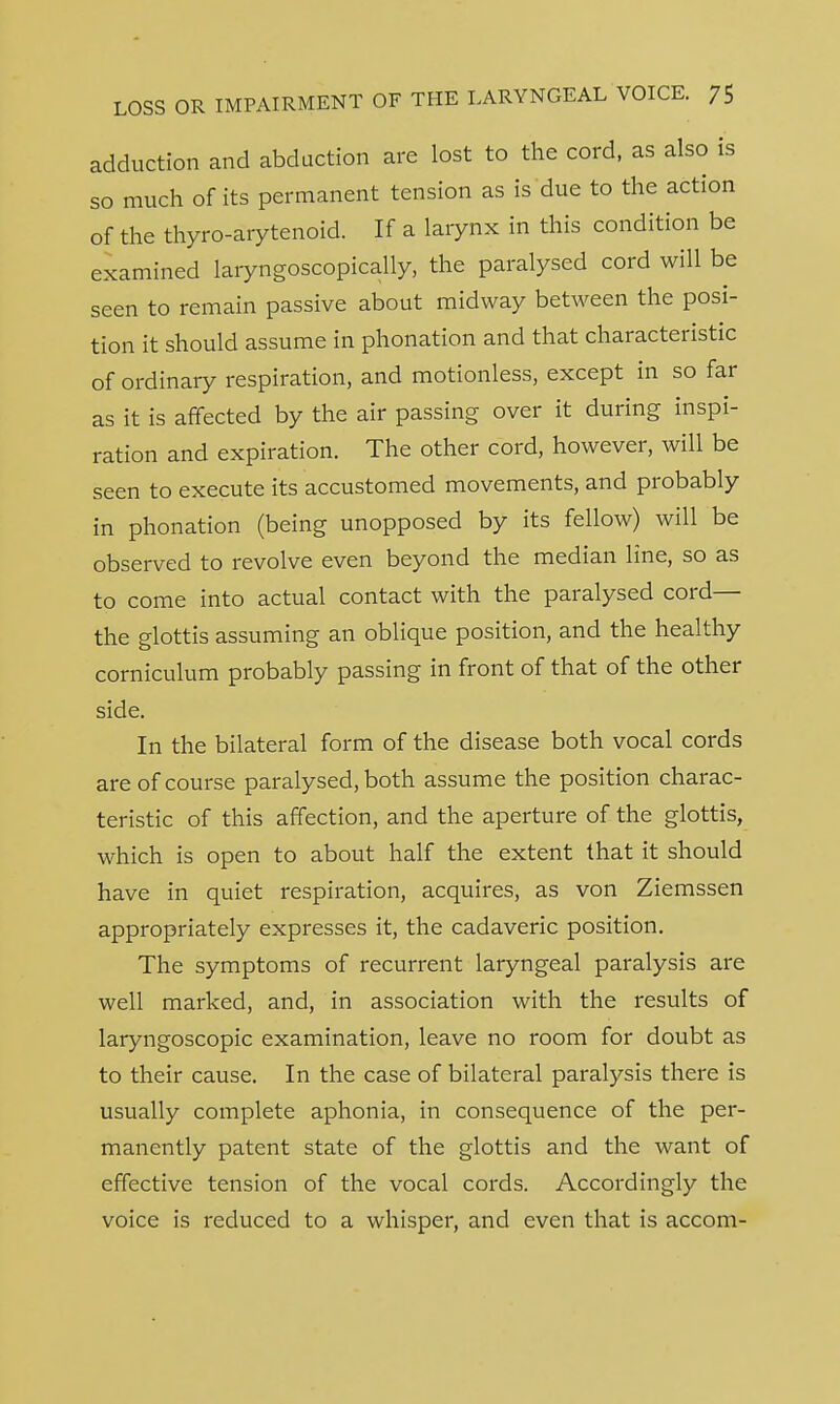 adduction and abduction are lost to the cord, as also is so much of its permanent tension as is due to the action of the thyro-arytenoid. If a larynx in this condition be examined laryngoscopically, the paralysed cord will be seen to remain passive about midway between the posi- tion it should assume in phonation and that characteristic of ordinary respiration, and motionless, except in so far as it is affected by the air passing over it during inspi- ration and expiration. The other cord, however, will be seen to execute its accustomed movements, and probably in phonation (being unopposed by its fellow) will be observed to revolve even beyond the median line, so as to come into actual contact with the paralysed cord— the glottis assuming an oblique position, and the healthy corniculum probably passing in front of that of the other side. In the bilateral form of the disease both vocal cords are of course paralysed, both assume the position charac- teristic of this affection, and the aperture of the glottis, which is open to about half the extent that it should have in quiet respiration, acquires, as von Ziemssen appropriately expresses it, the cadaveric position. The symptoms of recurrent laryngeal paralysis are well marked, and, in association with the results of laryngoscopic examination, leave no room for doubt as to their cause. In the case of bilateral paralysis there is usually complete aphonia, in consequence of the per- manently patent state of the glottis and the want of effective tension of the vocal cords. Accordingly the voice is reduced to a whisper, and even that is accom-