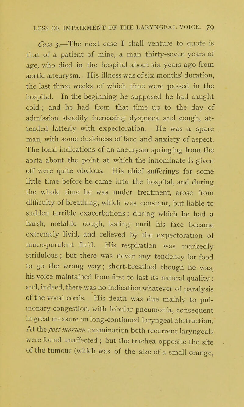Case 3.—The next case I shall venture to quote is that of a patient of mine, a man thirty-seven years of age, who died in the hospital about six years ago from aortic aneurysm. His illness was of six months' duration, the last three weeks of which time were passed in the hospital. In the beginning he supposed he had caught cold; and he had from that time up to the day of admission steadily increasing dyspnoea and cough, at- tended latterly with expectoration. He was a spare man, with some duskiness of face and anxiety of aspect. The local indications of an aneurysm springing from the aorta about the point at which the innominate is given off were quite obvious. His chief sufferings for some little time before he came into the hospital, and during the whole time he was under treatment, arose from difficulty of breathing, which was constant, but liable to sudden terrible exacerbations ; during which he had a harsh, metallic cough, lasting until his face became extremely livid, and relieved by the expectoration of muco-purulent fluid. His respiration was markedly stridulous ; but there was never any tendency for food to go the wrong way; short-breathed though he was, his voice maintained from first to last its natural quality ; and, indeed, there was no indication whatever of paralysis of the vocal cords. His death was due mainly to pul- monary congestion, with lobular pneumonia, consequent in great measure on long-continued laryngeal obstruction. At theflost mortem examination both recurrent laryngeals were found unaffected ; but the trachea opposite the site of the tumour (which was of the size of a small orange,