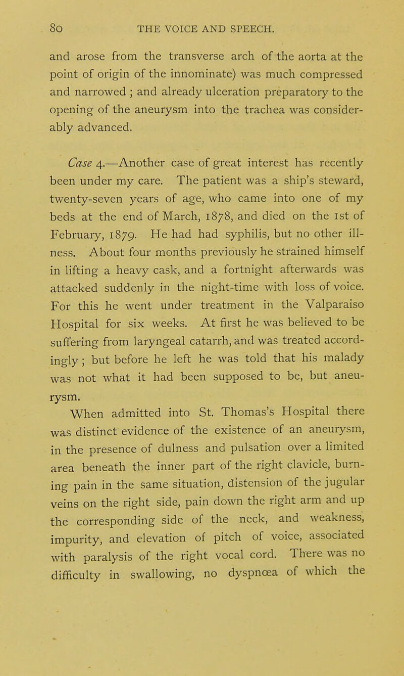and arose from the transverse arch of the aorta at the point of origin of the innominate) was much compressed and narrowed ; and already ulceration preparatory to the opening of the aneurysm into the trachea was consider- ably advanced. Case 4.—Another case of great interest has recently been under my care. The patient was a ship's steward, twenty-seven years of age, who came into one of my beds at the end of March, 1878, and died on the 1st of February, 1879. He had had syphilis, but no other ill- ness. About four months previously he strained himself in lifting a heavy cask, and a fortnight afterwards was attacked suddenly in the night-time with loss of voice. For this he went under treatment in the Valparaiso Hospital for six weeks. At first he was believed to be suffering from laryngeal catarrh, and was treated accord- ingly ; but before he left he was told that his malady was not what it had been supposed to be, but aneu- rysm. When admitted into St. Thomas's Hospital there was distinct evidence of the existence of an aneurysm, in the presence of dulness and pulsation over a limited area beneath the inner part of the right clavicle, burn- ing pain in the same situation, distension of the jugular veins on the right side, pain down the right arm and up the corresponding side of the neck, and weakness, impurity, and elevation of pitch of voice, associated with paralysis of the right vocal cord. There was no difficulty in swallowing, no dyspnoea of which the