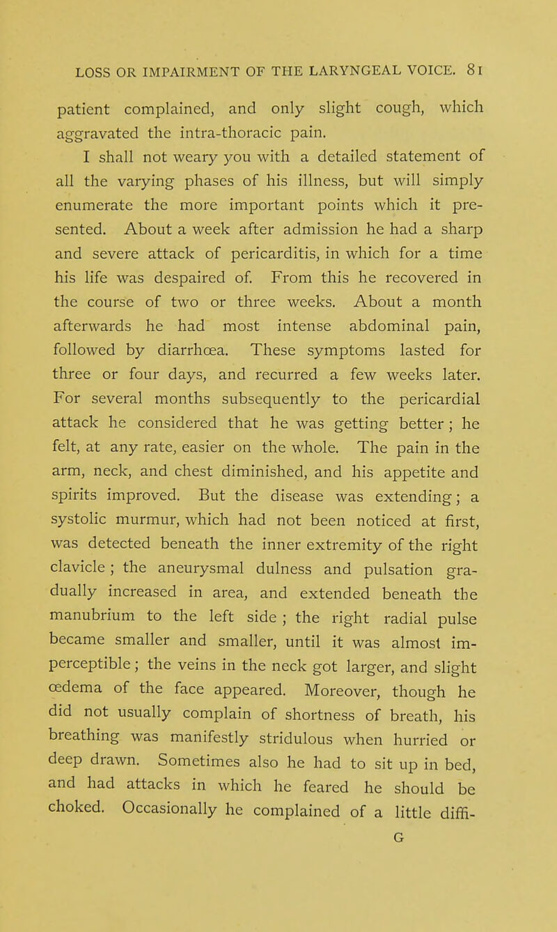 patient complained, and only slight cough, which aggravated the intra-thoracic pain. I shall not weary you with a detailed statement of all the varying phases of his illness, but will simply enumerate the more important points which it pre- sented. About a week after admission he had a sharp and severe attack of pericarditis, in which for a time his life was despaired of. From this he recovered in the course of two or three weeks. About a month afterwards he had most intense abdominal pain, followed by diarrhoea. These symptoms lasted for three or four days, and recurred a few weeks later. For several months subsequently to the pericardial attack he considered that he was getting better; he felt, at any rate, easier on the whole. The pain in the arm, neck, and chest diminished, and his appetite and spirits improved. But the disease was extending; a systolic murmur, which had not been noticed at first, was detected beneath the inner extremity of the right clavicle; the aneurysmal dulness and pulsation gra- dually increased in area, and extended beneath the manubrium to the left side ; the right radial pulse became smaller and smaller, until it was almost im- perceptible ; the veins in the neck got larger, and slight oedema of the face appeared. Moreover, though he did not usually complain of shortness of breath, his breathing was manifestly stridulous when hurried or deep drawn. Sometimes also he had to sit up in bed, and had attacks in which he feared he should be choked. Occasionally he complained of a little diffi- G