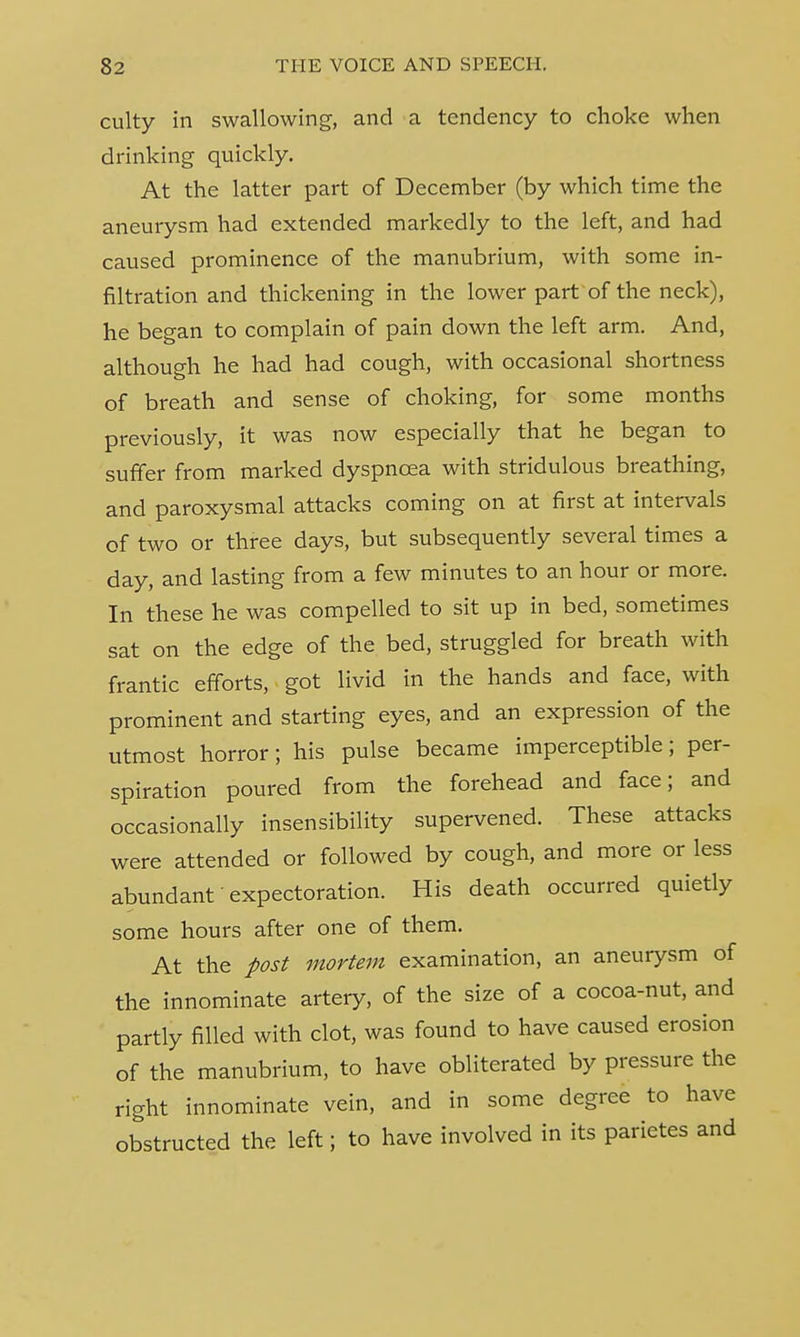 culty in swallowing, and a tendency to choke when drinking quickly. At the latter part of December (by which time the aneurysm had extended markedly to the left, and had caused prominence of the manubrium, with some in- filtration and thickening in the lower part of the neck), he began to complain of pain down the left arm. And, although he had had cough, with occasional shortness of breath and sense of choking, for some months previously, it was now especially that he began to suffer from marked dyspnoea with stridulous breathing, and paroxysmal attacks coming on at first at intervals of two or three days, but subsequently several times a day, and lasting from a few minutes to an hour or more. In these he was compelled to sit up in bed, sometimes sat on the edge of the bed, struggled for breath with frantic efforts, got livid in the hands and face, with prominent and starting eyes, and an expression of the utmost horror; his pulse became imperceptible; per- spiration poured from the forehead and face; and occasionally insensibility supervened. These attacks were attended or followed by cough, and more or less abundant expectoration. His death occurred quietly some hours after one of them. At the post mortem examination, an aneurysm of the innominate artery, of the size of a cocoa-nut, and partly filled with clot, was found to have caused erosion of the manubrium, to have obliterated by pressure the right innominate vein, and in some degree to have obstructed the left; to have involved in its parietes and