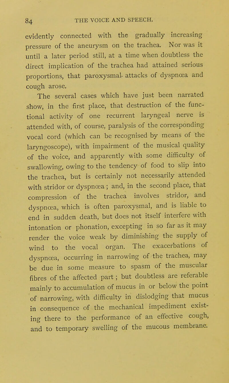evidently connected with the gradually increasing pressure of the aneurysm on the trachea. Nor was it until a later period still, at a time when doubtless the direct implication of the trachea had attained serious proportions, that paroxysmal- attacks of dyspnoea and cough arose. The several cases which have just been narrated show, in the first place, that destruction of the func- tional activity of one recurrent laryngeal nerve is attended with, of course, paralysis of the corresponding vocal cord (which can be recognised by means of the laryngoscope), with impairment of the musical quality of the voice, and apparently with some difficulty of swallowing, owing to the tendency of food to slip into the trachea, but is certainly not necessarily attended with stridor or dyspnoea ; and, in the second place, that compression of the trachea involves stridor, and dyspnoea, which is often paroxysmal, and is liable to end in sudden death, but does not itself interfere with intonation or phonation, excepting in so far as it may render the voice weak by diminishing the supply of wind to the vocal organ. The exacerbations of dyspnoea, occurring in narrowing of the trachea, may be due in some measure to spasm of the muscular fibres of the affected part; but doubtless are referable mainly to accumulation of mucus in or below the point of narrowing, with difficulty in dislodging that mucus in consequence of the mechanical impediment exist- ing there to the performance of an effective cough, and to temporary swelling of the mucous membrane.