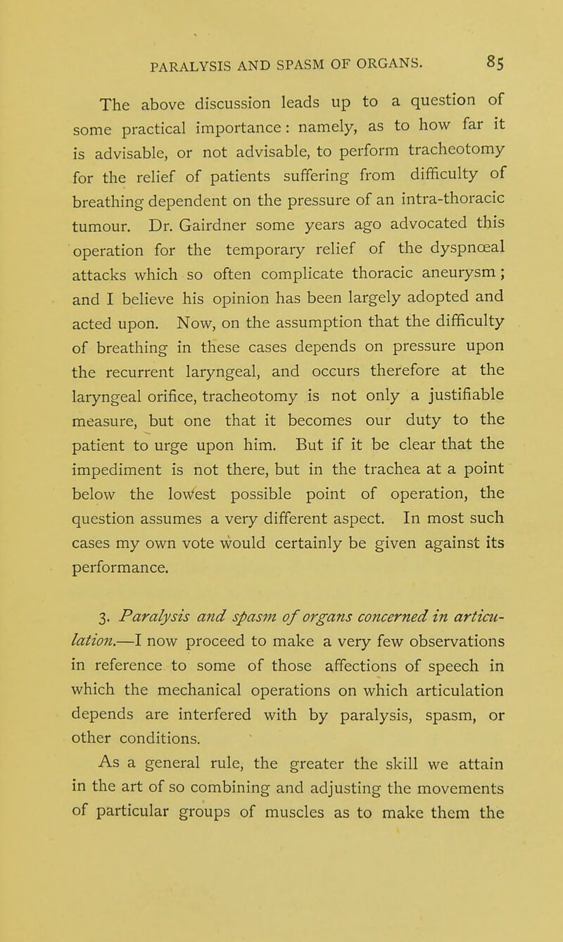 The above discussion leads up to a question of some practical importance : namely, as to how far it is advisable, or not advisable, to perform tracheotomy for the relief of patients suffering from difficulty of breathing dependent on the pressure of an intra-thoracic tumour. Dr. Gairdner some years ago advocated this operation for the temporary relief of the dyspnceal attacks which so often complicate thoracic aneurysm; and I believe his opinion has been largely adopted and acted upon. Now, on the assumption that the difficulty of breathing in these cases depends on pressure upon the recurrent laryngeal, and occurs therefore at the laryngeal orifice, tracheotomy is not only a justifiable measure, but one that it becomes our duty to the patient to urge upon him. But if it be clear that the impediment is not there, but in the trachea at a point below the lowest possible point of operation, the question assumes a very different aspect. In most such cases my own vote would certainly be given against its performance. 3. Paralysis and spasm of organs concerned in articu- lation.—I now proceed to make a very few observations in reference to some of those affections of speech in which the mechanical operations on which articulation depends are interfered with by paralysis, spasm, or other conditions. As a general rule, the greater the skill we attain in the art of so combining and adjusting the movements of particular groups of muscles as to make them the