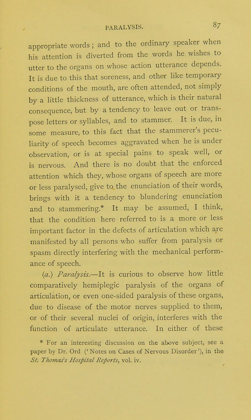 appropriate words ; and to the ordinary speaker when his attention is diverted from the words he wishes to utter to the organs on whose action utterance depends. It is due to this that soreness, and other like temporary conditions of the mouth, are often attended, not simply by a little thickness of utterance, which is their natural consequence, but by a tendency to leave out or trans- pose letters or syllables, and to stammer. It is due, in some measure, to this fact that the stammerer's pecu- liarity of speech becomes aggravated when he is under observation, or is at special pains to speak well, or is nervous. And there is no doubt that the enforced attention which they, whose organs of speech are more or less paralysed, give to the enunciation of their words, brings with it a tendency to blundering enunciation and to stammering* It may be assumed, I think, that the condition here referred to is a more or less important factor in the defects of articulation which are manifested by all persons who suffer from paralysis or spasm directly interfering with the mechanical perform- ance of speech. (a.) Paralysis.—It is curious to observe how little comparatively hemiplegic paralysis of the organs of articulation, or even one-sided paralysis of these organs, due to disease of the motor nerves supplied to them, or of their several nuclei of origin, interferes with the function of articulate utterance. In either of these * For an interesting discussion on the above subject, see a paper by Dr. Ord ('Notes on Cases of Nervous Disorder'), in the St. Thomas's Hospital Reports, vol. iv.