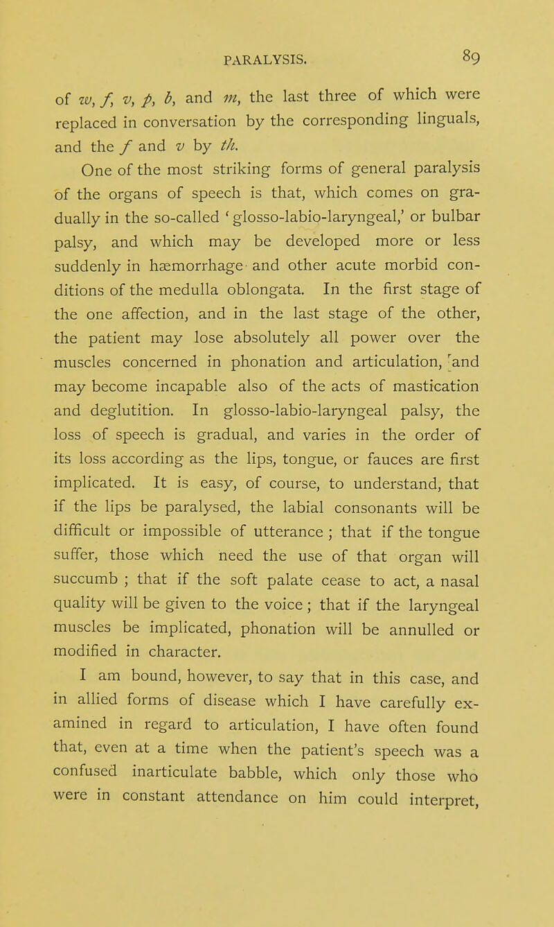 of w, f, v, p, b, and m, the last three of which were replaced in conversation by the corresponding Unguals, and the f and v by th. One of the most striking forms of general paralysis of the organs of speech is that, which comes on gra- dually in the so-called ' glosso-labio-laryngeal,' or bulbar palsy, and which may be developed more or less suddenly in haemorrhage and other acute morbid con- ditions of the medulla oblongata. In the first stage of the one affection, and in the last stage of the other, the patient may lose absolutely all power over the muscles concerned in phonation and articulation, rand may become incapable also of the acts of mastication and deglutition. In glosso-labio-laryngeal palsy, the loss of speech is gradual, and varies in the order of its loss according as the lips, tongue, or fauces are first implicated. It is easy, of course, to understand, that if the lips be paralysed, the labial consonants will be difficult or impossible of utterance ; that if the tongue suffer, those which need the use of that organ will succumb ; that if the soft palate cease to act, a nasal quality will be given to the voice ; that if the laryngeal muscles be implicated, phonation will be annulled or modified in character. I am bound, however, to say that in this case, and in allied forms of disease which I have carefully ex- amined in regard to articulation, I have often found that, even at a time when the patient's speech was a confused inarticulate babble, which only those who were in constant attendance on him could interpret,
