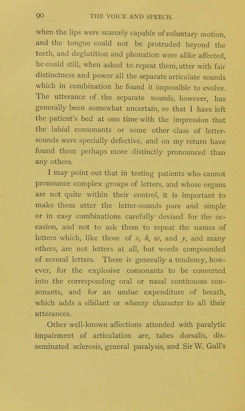 when the lips were scarcely capable of voluntary motion, and the tongue could not be protruded beyond the teeth, and deglutition and phonation were alike affected, he could still, when asked to repeat them, utter with fair distinctness and power all the separate articulate sounds which in combination he found it impossible to evolve. The utterance of the separate sounds, however, has generally been somewhat uncertain, so that I have left the patient's bed at one time with the impression that the labial consonants or some other class of letter- sounds were specially defective, and on my return have found them perhaps more distinctly pronounced than any others. I may point out that in testing patients who cannot pronounce complex groups of letters, and whose organs are not quite within their control, it is important to make them utter the letter-sounds pure and simple or in easy combinations carefully devised for the oc- casion, and not to ask them to repeat the names of letters which, like those of z, h, w, and y, and many others, are not letters at all, but words compounded of several letters. There is generally a tendency, how- ever, for the explosive consonants to be converted into the corresponding oral or nasal continuous con- sonants, and for an undue expenditure of breath, which adds a sibilant or wheezy character to all their utterances. Other well-known affections attended with paralytic impairment of articulation are, tabes dorsalis, dis- seminated sclerosis, general paralysis, and Sir W. Gull's