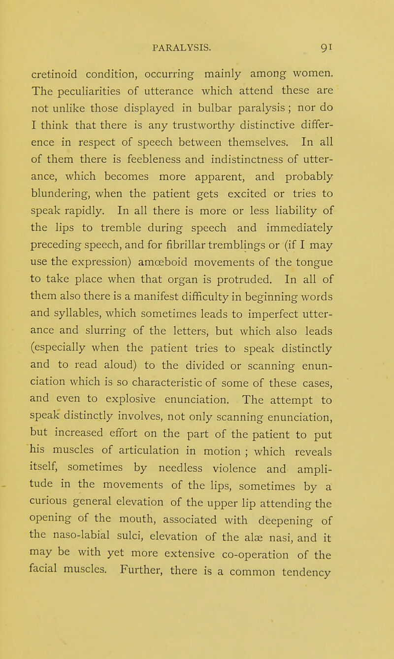 cretinoid condition, occurring mainly among women. The peculiarities of utterance which attend these are not unlike those displayed in bulbar paralysis; nor do I think that there is any trustworthy distinctive differ- ence in respect of speech between themselves. In all of them there is feebleness and indistinctness of utter- ance, which becomes more apparent, and probably blundering, when the patient gets excited or tries to speak rapidly. In all there is more or less liability of the lips to tremble during speech and immediately preceding speech, and for fibrillar tremblings or (if I may use the expression) amoeboid movements of the tongue to take place when that organ is protruded. In all of them also there is a manifest difficulty in beginning words and syllables, which sometimes leads to imperfect utter- ance and slurring of the letters, but which also leads (especially when the patient tries to speak distinctly and to read aloud) to the divided or scanning enun- ciation which is so characteristic of some of these cases, and even to explosive enunciation. The attempt to speak distinctly involves, not only scanning enunciation, but increased effort on the part of the patient to put his muscles of articulation in motion ; which reveals itself, sometimes by needless violence and ampli- tude in the movements of the lips, sometimes by a curious general elevation of the upper lip attending the opening of the mouth, associated with deepening of the naso-labial sulci, elevation of the alae nasi, and it may be with yet more extensive co-operation of the facial muscles. Further, there is a common tendency