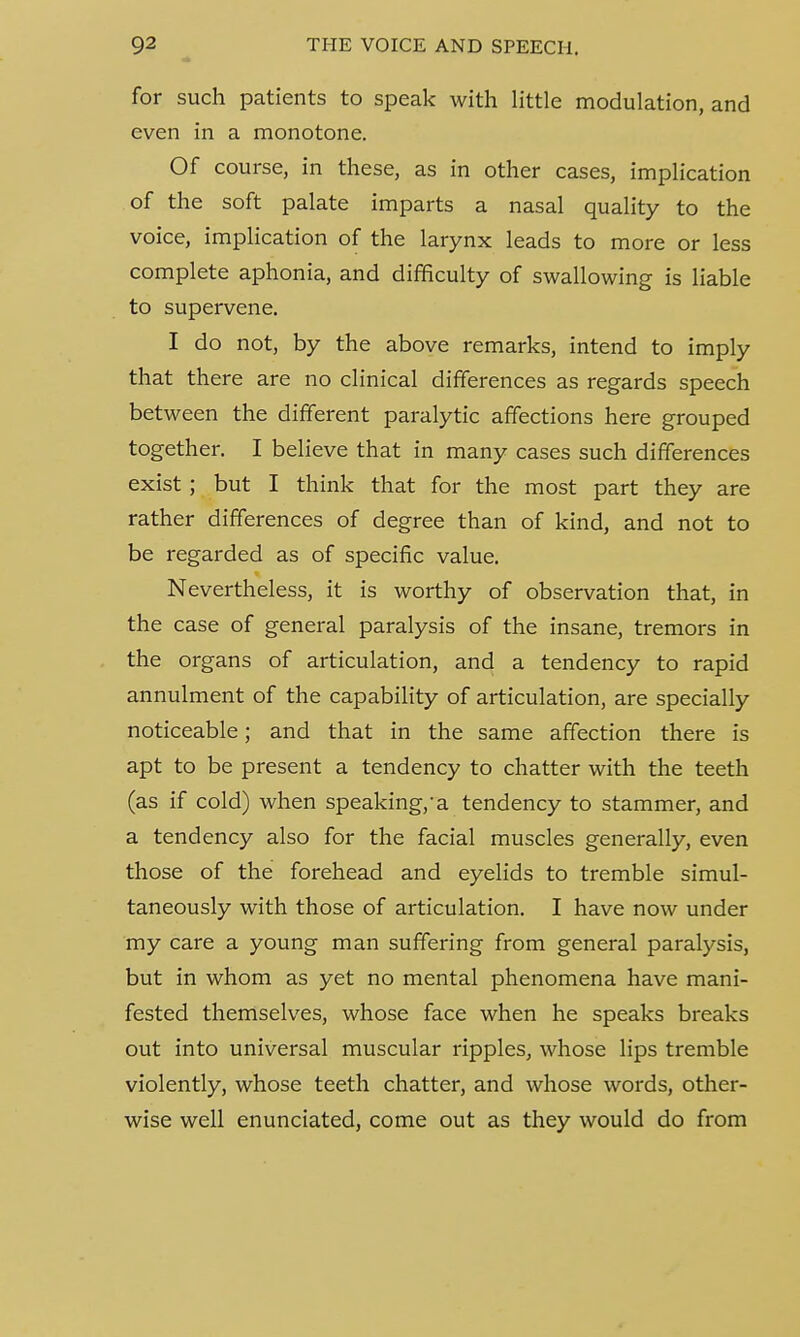 for such patients to speak with little modulation, and even in a monotone. Of course, in these, as in other cases, implication of the soft palate imparts a nasal quality to the voice, implication of the larynx leads to more or less complete aphonia, and difficulty of swallowing is liable to supervene. I do not, by the above remarks, intend to imply that there are no clinical differences as regards speech between the different paralytic affections here grouped together. I believe that in many cases such differences exist ; but I think that for the most part they are rather differences of degree than of kind, and not to be regarded as of specific value. Nevertheless, it is worthy of observation that, in the case of general paralysis of the insane, tremors in the organs of articulation, and a tendency to rapid annulment of the capability of articulation, are specially noticeable; and that in the same affection there is apt to be present a tendency to chatter with the teeth (as if cold) when speaking,-a tendency to stammer, and a tendency also for the facial muscles generally, even those of the forehead and eyelids to tremble simul- taneously with those of articulation. I have now under my care a young man suffering from general paralysis, but in whom as yet no mental phenomena have mani- fested themselves, whose face when he speaks breaks out into universal muscular ripples, whose lips tremble violently, whose teeth chatter, and whose words, other- wise well enunciated, come out as they would do from