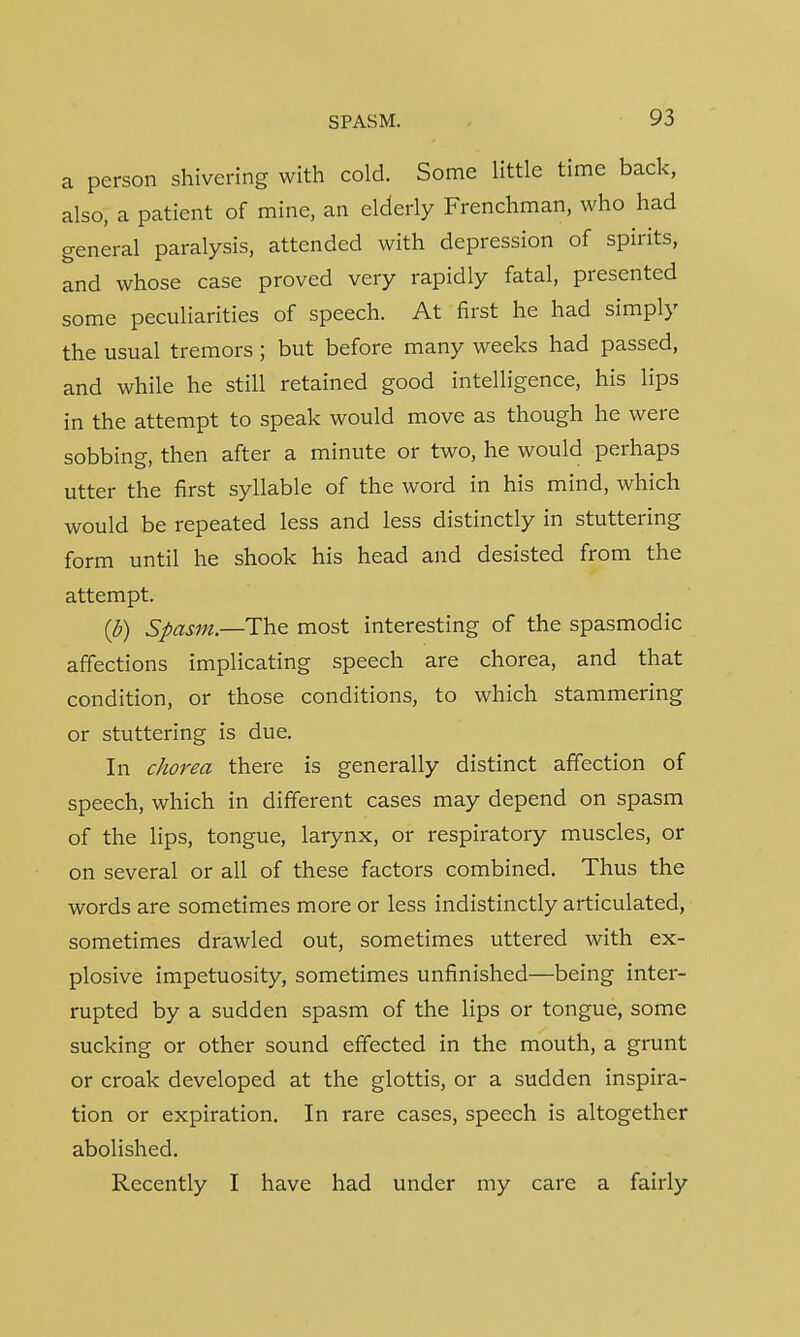 a person shivering with cold. Some little time back, also, a patient of mine, an elderly Frenchman, who had general paralysis, attended with depression of spirits, and whose case proved very rapidly fatal, presented some peculiarities of speech. At first he had simply the usual tremors ; but before many weeks had passed, and while he still retained good intelligence, his lips in the attempt to speak would move as though he were sobbing, then after a minute or two, he would perhaps utter the first syllable of the word in his mind, which would be repeated less and less distinctly in stuttering form until he shook his head and desisted from the attempt. (b) Spasm—-The most interesting of the spasmodic affections implicating speech are chorea, and that condition, or those conditions, to which stammering or stuttering is due. In chorea there is generally distinct affection of speech, which in different cases may depend on spasm of the lips, tongue, larynx, or respiratory muscles, or on several or all of these factors combined. Thus the words are sometimes more or less indistinctly articulated, sometimes drawled out, sometimes uttered with ex- plosive impetuosity, sometimes unfinished—being inter- rupted by a sudden spasm of the lips or tongue, some sucking or other sound effected in the mouth, a grunt or croak developed at the glottis, or a sudden inspira- tion or expiration. In rare cases, speech is altogether abolished. Recently I have had under my care a fairly