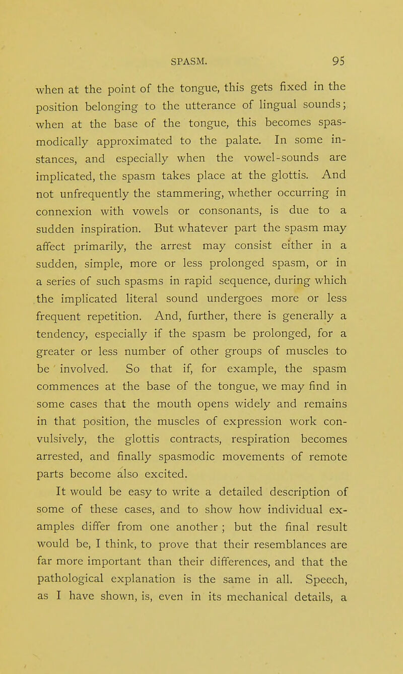when at the point of the tongue, this gets fixed in the position belonging to the utterance of lingual sounds; when at the base of the tongue, this becomes spas- modically approximated to the palate. In some in- stances, and especially when the vowel-sounds are implicated, the spasm takes place at the glottis. And not unfrequently the stammering, whether occurring in connexion with vowels or consonants, is due to a sudden inspiration. But whatever part the spasm may affect primarily, the arrest may consist either in a sudden, simple, more or less prolonged spasm, or in a series of such spasms in rapid sequence, during which the implicated literal sound undergoes more or less frequent repetition. And, further, there is generally a tendency, especially if the spasm be prolonged, for a greater or less number of other groups of muscles to be ' involved. So that if, for example, the spasm commences at the base of the tongue, we may find in some cases that the mouth opens widely and remains in that position, the muscles of expression work con- vulsively, the glottis contracts, respiration becomes arrested, and finally spasmodic movements of remote parts become also excited. It would be easy to write a detailed description of some of these cases, and to show how individual ex- amples differ from one another ; but the final result would be, I think, to prove that their resemblances are far more important than their differences, and that the pathological explanation is the same in all. Speech, as I have shown, is, even in its mechanical details, a