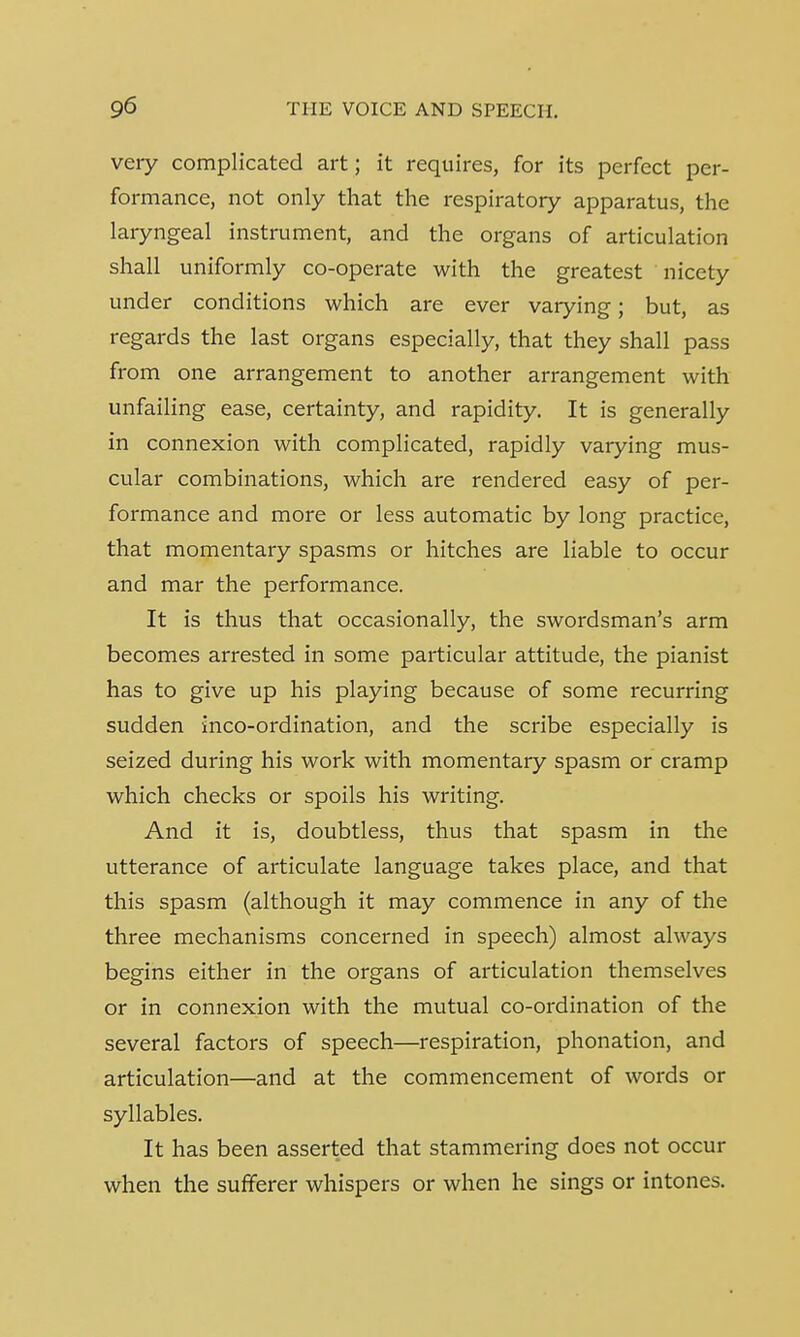 very complicated art; it requires, for its perfect per- formance, not only that the respiratory apparatus, the laryngeal instrument, and the organs of articulation shall uniformly co-operate with the greatest nicety under conditions which are ever varying; but, as regards the last organs especially, that they shall pass from one arrangement to another arrangement with unfailing ease, certainty, and rapidity. It is generally in connexion with complicated, rapidly varying mus- cular combinations, which are rendered easy of per- formance and more or less automatic by long practice, that momentary spasms or hitches are liable to occur and mar the performance. It is thus that occasionally, the swordsman's arm becomes arrested in some particular attitude, the pianist has to give up his playing because of some recurring sudden inco-ordination, and the scribe especially is seized during his work with momentary spasm or cramp which checks or spoils his writing. And it is, doubtless, thus that spasm in the utterance of articulate language takes place, and that this spasm (although it may commence in any of the three mechanisms concerned in speech) almost always begins either in the organs of articulation themselves or in connexion with the mutual co-ordination of the several factors of speech—respiration, phonation, and articulation—and at the commencement of words or syllables. It has been asserted that stammering does not occur when the sufferer whispers or when he sings or intones.