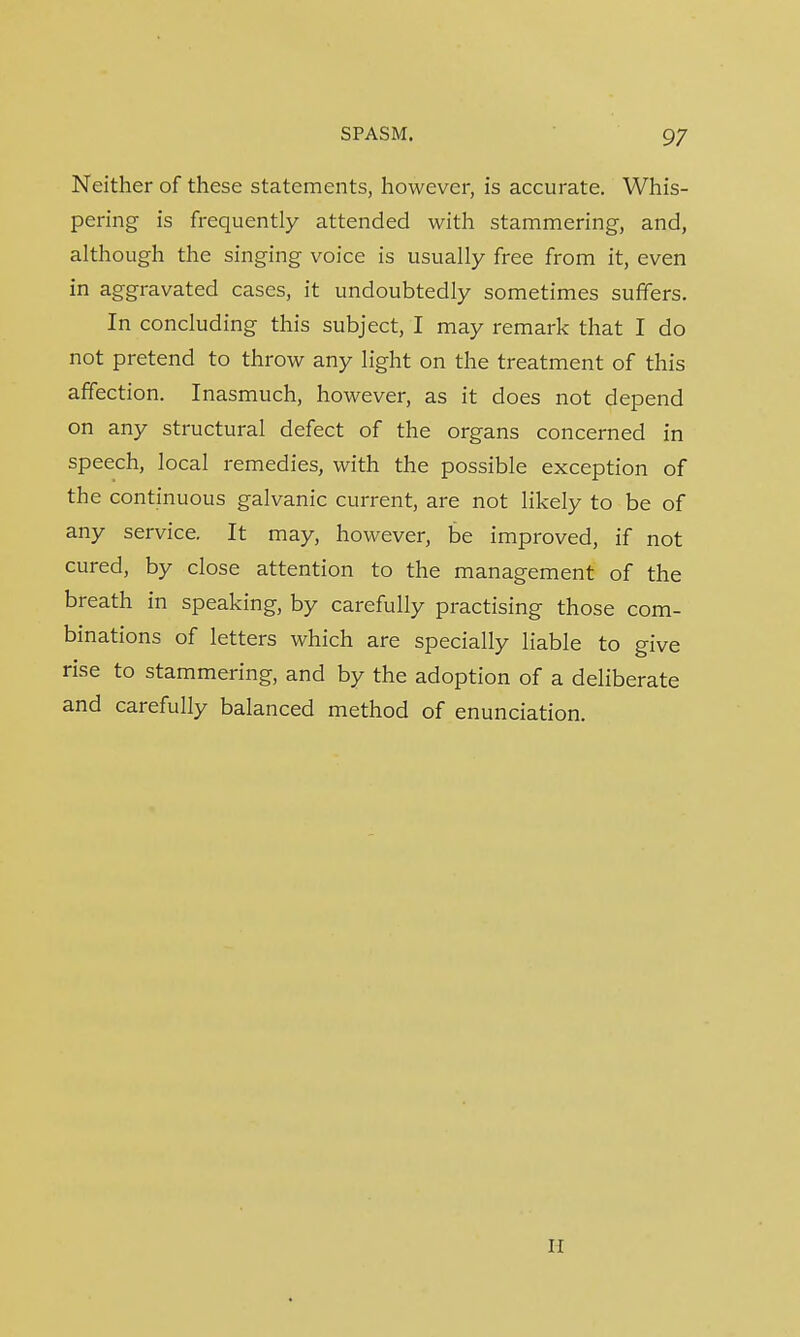 Neither of these statements, however, is accurate. Whis- pering is frequently attended with stammering, and, although the singing voice is usually free from it, even in aggravated cases, it undoubtedly sometimes suffers. In concluding this subject, I may remark that I do not pretend to throw any light on the treatment of this affection. Inasmuch, however, as it does not depend on any structural defect of the organs concerned in speech, local remedies, with the possible exception of the continuous galvanic current, are not likely to be of any service. It may, however, be improved, if not cured, by close attention to the management of the breath in speaking, by carefully practising those com- binations of letters which are specially liable to give rise to stammering, and by the adoption of a deliberate and carefully balanced method of enunciation.