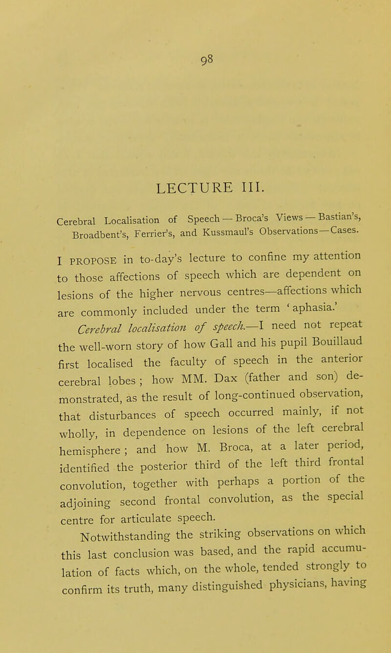 LECTURE III. Cerebral Localisation of Speech — Broca's Views — Bastian's, Broadbent's, Ferrier's, and Kussmaul's Observations—Cases. I PROPOSE in to-day's lecture to confine my attention to those affections of speech which are dependent on lesions of the higher nervous centres—affections which are commonly included under the term ' aphasia.' Cerebral localisation of speech.—\ need not repeat the well-worn story of how Gall and his pupil Bouillaud first localised the faculty of speech in the anterior cerebral lobes; how MM. Dax (father and son) de- monstrated, as the result of long-continued observation, that disturbances of speech occurred mainly, if not wholly, in dependence on lesions of the left cerebral hemisphere; and how M. Broca, at a later period, identified the posterior third of the left third frontal convolution, together with perhaps a portion of the adjoining second frontal convolution, as the special centre for articulate speech. Notwithstanding the striking observations on which this last conclusion was based, and the rapid accumu- lation of facts which, on the whole, tended strongly to confirm its truth, many distinguished physicians, having