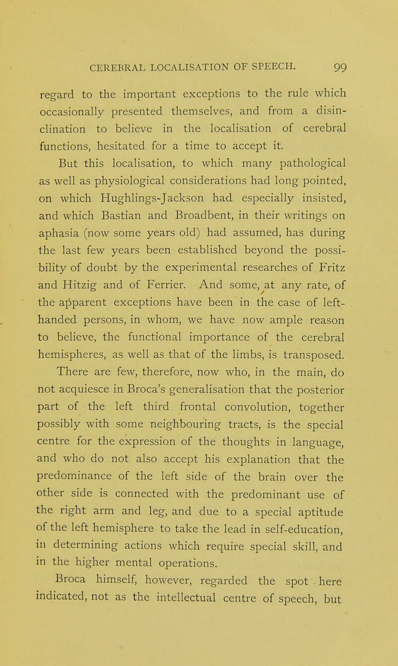 regard to the important exceptions to the rule which occasionally presented themselves, and from a disin- clination to believe in the localisation of cerebral functions, hesitated for a time to accept it. But this localisation, to which many pathological as well as physiological considerations had long pointed, on which Hughlings-Jackson had especially insisted, and which Bastian and Broadbent, in their writings on aphasia (now some years old) had assumed, has during the last few years been established beyond the possi- bility of doubt by the experimental researches of Fritz and Hitzig and of Ferrier. And some,^at any rate, of the apparent exceptions have been in the case of left- handed persons, in whom, we have now ample reason to believe, the functional importance of the cerebral hemispheres, as well as that of the limbs, is transposed. There are few, therefore, now who, in the main, do not acquiesce in Broca's generalisation that the posterior part of the left third frontal convolution, together possibly with some neighbouring tracts, is the special centre for the expression of the thoughts in language, and who do not also accept his explanation that the predominance of the left side of the brain over the other side is connected with the predominant use of the right arm and leg, and due to a special aptitude of the left hemisphere to take the lead in self-education, in determining actions which require special skill, and in the higher mental operations. Broca himself, however, regarded the spot here indicated, not as the intellectual centre of speech, but