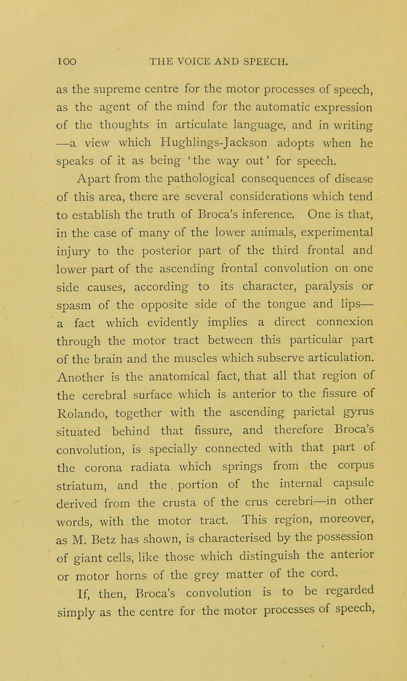 as the supreme centre for the motor processes of speech, as the agent of the mind for the automatic expression of the thoughts in articulate language, and in writing —a view which Hughlings-Jackson adopts when he speaks of it as being ' the way out' for speech. Apart from the pathological consequences of disease of this area, there are several considerations which tend to establish the truth of Broca's inference. One is that, in the case of many of the lower animals, experimental injury to the posterior part of the third frontal and lower part of the ascending frontal convolution on one side causes, according to its character, paralysis or spasm of the opposite side of the tongue and lips— a fact which evidently implies a direct connexion through the motor tract between this particular part of the brain and the muscles which subserve articulation. Another is the anatomical fact, that all that region of the cerebral surface which is anterior to the fissure of Rolando, together with the ascending parietal gyrus situated behind that fissure, and therefore Broca's convolution, is specially connected with that part of the corona radiata which springs from the corpus striatum, and the . portion of the internal capsule derived from the crusta of the crus cerebri—in other words, with the motor tract. This region, moreover, as M. Betz has shown, is characterised by the possession of giant cells, like those which distinguish the anterior or motor horns of the grey matter of the cord. If, then, Broca's convolution is to be regarded simply as the centre for the motor processes of speech,