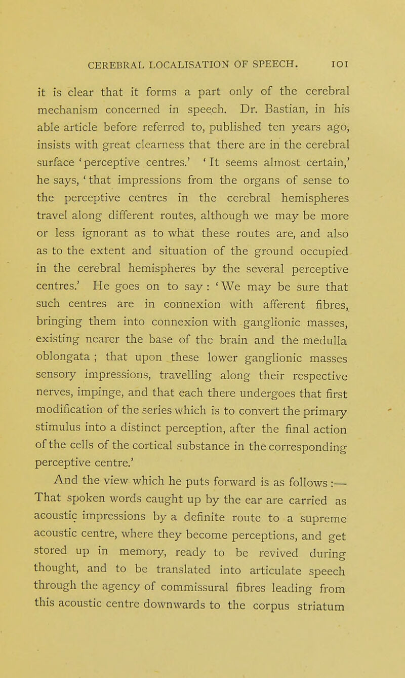 it is clear that it forms a part only of the cerebral mechanism concerned in speech. Dr. Bastian, in his able article before referred to, published ten years ago, insists with great clearness that there are in the cerebral surface 'perceptive centres.' 'It seems almost certain,' he says, ' that impressions from the organs of sense to the perceptive centres in the cerebral hemispheres travel along different routes, although we may be more or less ignorant as to what these routes are, and also as to the extent and situation of the ground occupied in the cerebral hemispheres by the several perceptive centres.' He goes on to say : ' We may be sure that such centres are in connexion with afferent fibres, bringing them into connexion with ganglionic masses, existing nearer the base of the brain and the medulla oblongata ; that upon these lower ganglionic masses sensory impressions, travelling along their respective nerves, impinge, and that each there undergoes that first modification of the series which is to convert the primary stimulus into a distinct perception, after the final action of the cells of the cortical substance in the corresponding perceptive centre.' And the view which he puts forward is as follows:— That spoken words caught up by the ear are carried as acoustic impressions by a definite route to a supreme acoustic centre, where they become perceptions, and get stored up in memory, ready to be revived during thought, and to be translated into articulate speech through the agency of commissural fibres leading from this acoustic centre downwards to the corpus striatum