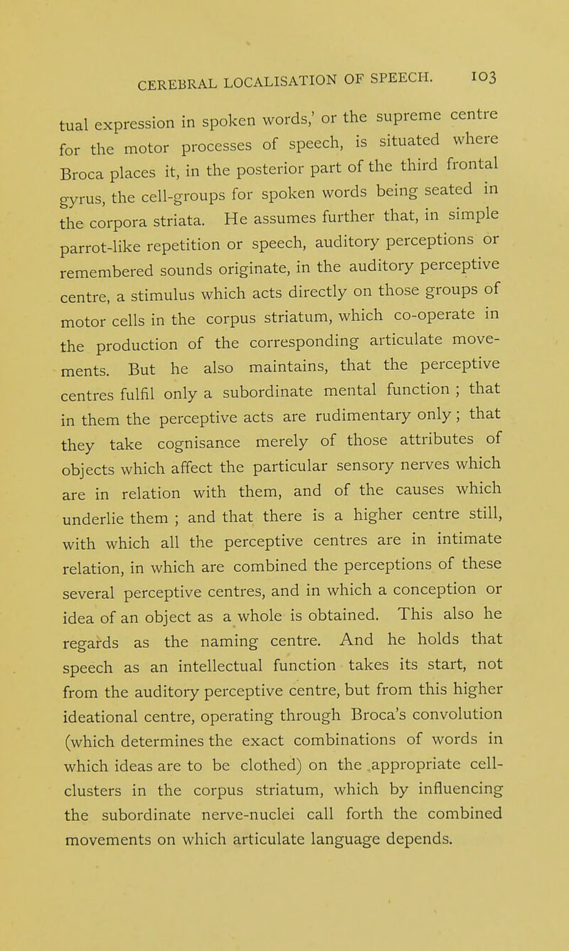 tual expression in spoken words,' or the supreme centre for the motor processes of speech, is situated where Broca places it, in the posterior part of the third frontal gyrus, the cell-groups for spoken words being seated in the corpora striata. He assumes further that, in simple parrot-like repetition or speech, auditory perceptions or remembered sounds originate, in the auditory perceptive centre, a stimulus which acts directly on those groups of motor cells in the corpus striatum, which co-operate in the production of the corresponding articulate move- ments. But he also maintains, that the perceptive centres fulfil only a subordinate mental function ; that in them the perceptive acts are rudimentary only; that they take cognisance merely of those attributes of objects which affect the particular sensory nerves which are in relation with them, and of the causes which underlie them ; and that there is a higher centre still, with which all the perceptive centres are in intimate relation, in which are combined the perceptions of these several perceptive centres, and in which a conception or idea of an object as a whole is obtained. This also he regards as the naming centre. And he holds that speech as an intellectual function takes its start, not from the auditory perceptive centre, but from this higher ideational centre, operating through Broca's convolution (which determines the exact combinations of words in which ideas are to be clothed) on the appropriate cell- clusters in the corpus striatum, which by influencing the subordinate nerve-nuclei call forth the combined movements on which articulate language depends.
