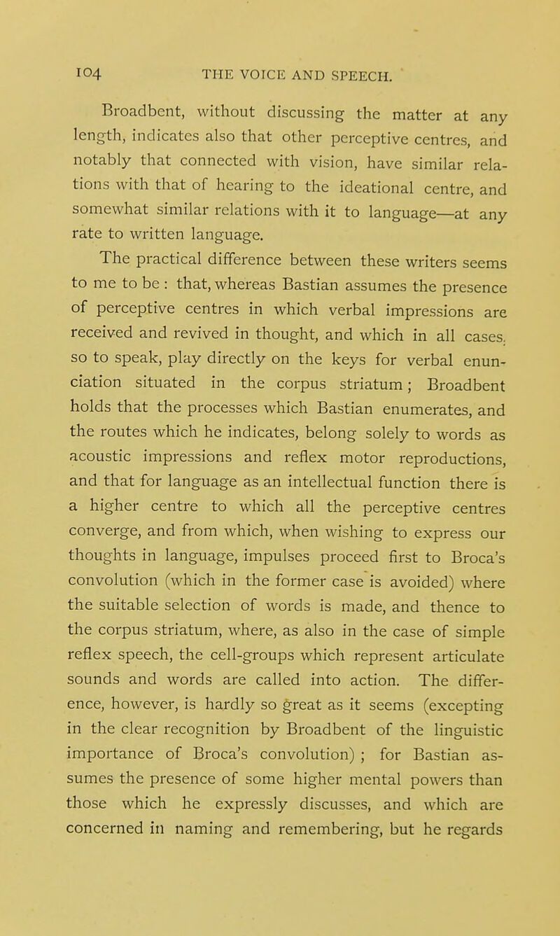Broadbent, without discussing the matter at any length, indicates also that other perceptive centres, and notably that connected with vision, have similar rela- tions with that of hearing to the ideational centre, and somewhat similar relations with it to language—at any rate to written language. The practical difference between these writers seems to me to be : that, whereas Bastian assumes the presence of perceptive centres in which verbal impressions are received and revived in thought, and which in all cases, so to speak, play directly on the keys for verbal enun- ciation situated in the corpus striatum; Broadbent holds that the processes which Bastian enumerates, and the routes which he indicates, belong solely to words as acoustic impressions and reflex motor reproductions, and that for language as an intellectual function there is a higher centre to which all the perceptive centres converge, and from which, when wishing to express our thoughts in language, impulses proceed first to Broca's convolution (which in the former case is avoided) where the suitable selection of words is made, and thence to the corpus striatum, where, as also in the case of simple reflex speech, the cell-groups which represent articulate sounds and words are called into action. The differ- ence, however, is hardly so great as it seems (excepting in the clear recognition by Broadbent of the linguistic importance of Broca's convolution) ; for Bastian as- sumes the presence of some higher mental powers than those which he expressly discusses, and which are concerned in naming and remembering, but he regards
