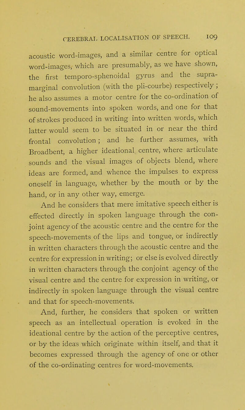 acoustic word-images, and a similar centre for optical word-images, which are presumably, as we have shown, the first temporo-sphenoidal gyrus and the supra- marginal convolution (with the pli-courbe) respectively ; he also assumes a motor centre for the co-ordination of sound-movements into spoken words, and one for that of strokes produced in writing into written words, which latter would seem to be situated in or near the third frontal convolution ; and he further assumes, with Broadbent, a higher ideational centre, where articulate sounds and the visual images of objects blend, where ideas are formed, and whence the impulses to express oneself in language, whether by the mouth or by the hand, or in any other way, emerge. And he considers that mere imitative speech either is effected directly in spoken language through the con- joint agency of the acoustic centre and the centre for the speech-movements of the lips and tongue, or indirectly in written characters through the acoustic centre and the centre for expression in writing; or else is evolved directly in written characters through the conjoint agency of the visual centre and the centre for expression in writing, or indirectly in spoken language through the visual centre and that for speech-movements. And, further, he considers that spoken or written speech as an intellectual operation is evoked in the ideational centre by the action of the perceptive centres, or by the ideas which originate within itself, and that it becomes expressed through the agency of one or other of the co-ordinating centres for word-movements.
