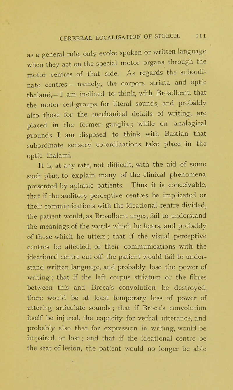 as a general rule, only evoke spoken or written language when they act on the special motor organs through the motor centres of that side. As regards the subordi- nate centres — namely, the corpora striata and optic thalami,— I am inclined to- think, with Broadbent, that the motor cell-groups for literal sounds, and probably also those for the mechanical details of writing, are placed in the former ganglia ; while on analogical grounds I am disposed to think with Bastian that subordinate sensory co-ordinations take place in the optic thalami. It is, at any rate, not difficult, with the aid of some such plan, to explain many of the clinical phenomena presented by aphasic patients. Thus it is conceivable, that if the auditory perceptive centres be implicated or their communications with the ideational centre divided, the patient would, as Broadbent urges, fail to understand the meanings of the words which he hears, and probably of those which he utters; that if the visual perceptive centres be affected, or their communications with the ideational centre cut off, the patient would fail to under- stand written language, and probably lose the power of writing; that if the left corpus striatum or the fibres between this and Broca's convolution be destroyed, there would be at least temporary loss of power of uttering articulate sounds ; that if Broca's convolution itself be injured, the capacity for verbal utterance, and probably also that for expression in writing, would be impaired or lost; and that if the ideational centre be the seat of lesion, the patient would no longer be able
