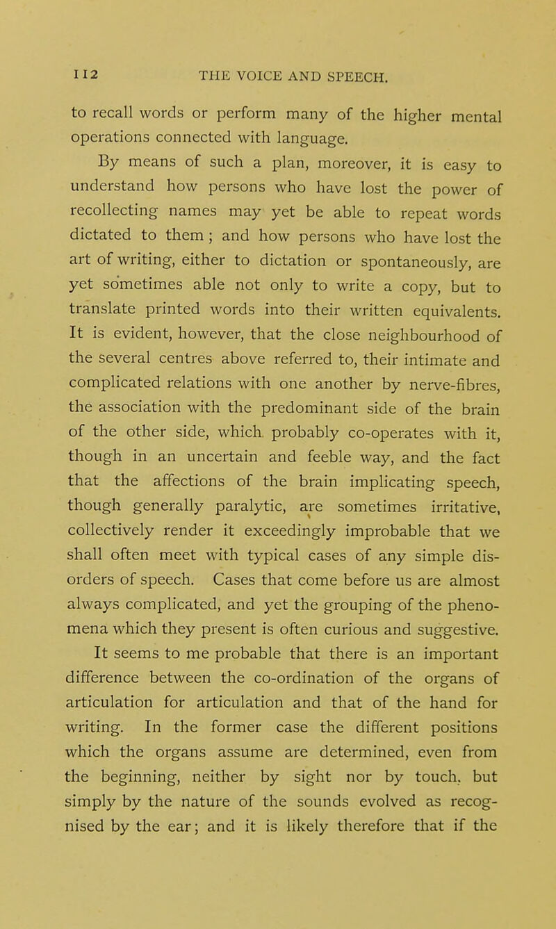 to recall words or perform many of the higher mental operations connected with language. By means of such a plan, moreover, it is easy to understand how persons who have lost the power of recollecting names may yet be able to repeat words dictated to them ; and how persons who have lost the art of writing, either to dictation or spontaneously, are yet sometimes able not only to write a copy, but to translate printed words into their written equivalents. It is evident, however, that the close neighbourhood of the several centres above referred to, their intimate and complicated relations with one another by nerve-fibres, the association with the predominant side of the brain of the other side, which probably co-operates with it, though in an uncertain and feeble way, and the fact that the affections of the brain implicating speech, though generally paralytic, are sometimes irritative, collectively render it exceedingly improbable that we shall often meet with typical cases of any simple dis- orders of speech. Cases that come before us are almost always complicated, and yet the grouping of the pheno- mena which they present is often curious and suggestive. It seems to me probable that there is an important difference between the co-ordination of the organs of articulation for articulation and that of the hand for writing. In the former case the different positions which the organs assume are determined, even from the beginning, neither by sight nor by touch, but simply by the nature of the sounds evolved as recog- nised by the ear; and it is likely therefore that if the