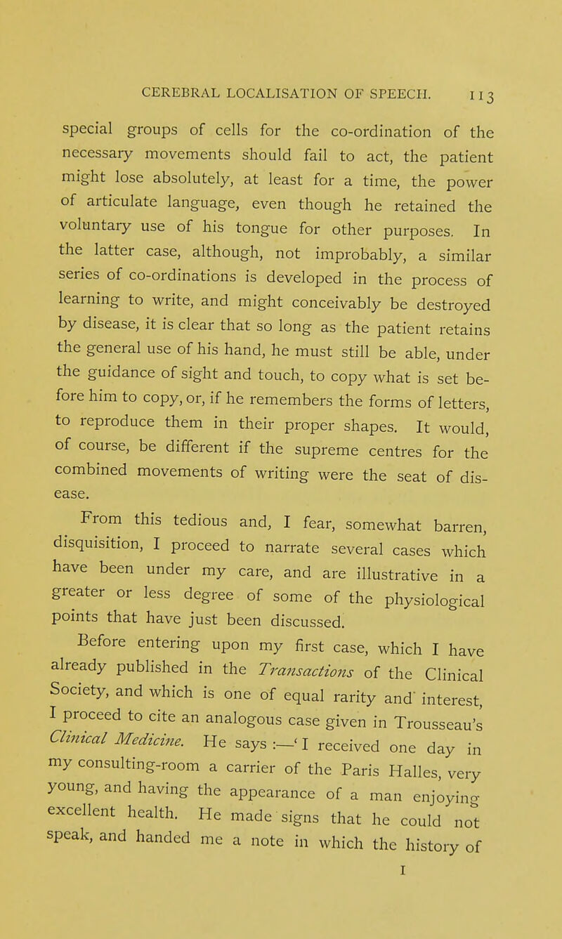 special groups of cells for the co-ordination of the necessary movements should fail to act, the patient might lose absolutely, at least for a time, the power of articulate language, even though he retained the voluntary use of his tongue for other purposes. In the latter case, although, not improbably, a similar series of co-ordinations is developed in the process of learning to write, and might conceivably be destroyed by disease, it is clear that so long as the patient retains the general use of his hand, he must still be able, under the guidance of sight and touch, to copy what is set be- fore him to copy, or, if he remembers the forms of letters, to reproduce them in their proper shapes. It would, of course, be different if the supreme centres for the combined movements of writing were the seat of dis- ease. From this tedious and, I fear, somewhat barren, disquisition, I proceed to narrate several cases which have been under my care, and are illustrative in a greater or less degree of some of the physiological points that have just been discussed. Before entering upon my first case, which I have already published in the Transactions of the Clinical Society, and which is one of equal rarity and' interest, I proceed to cite an analogous case given in Trousseau's Clinical Medicine. He says :-< I received one day in my consulting-room a carrier of the Paris Halles, very young, and having the appearance of a man enjoying excellent health. He made signs that he could not speak, and handed me a note in which the history of I