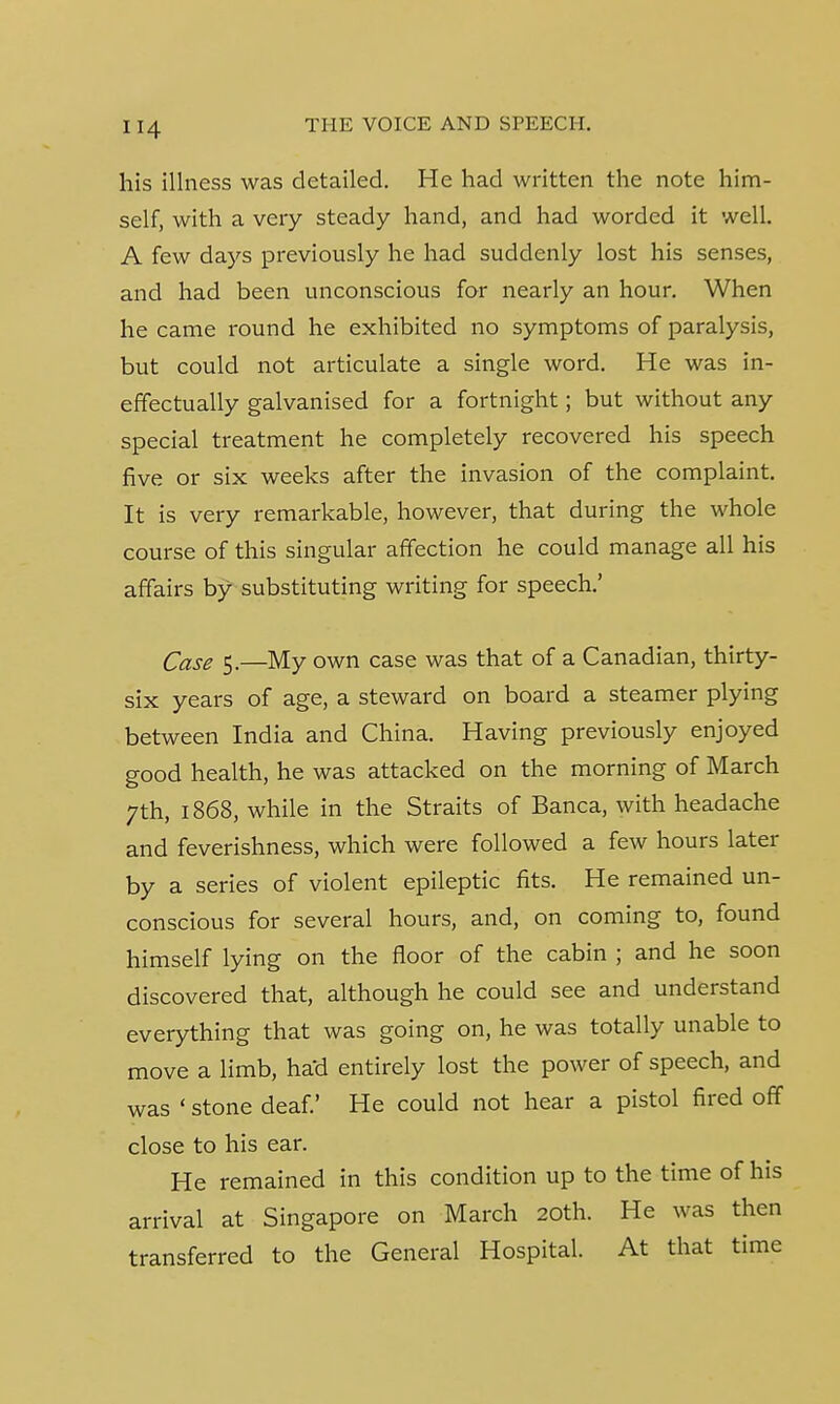 his illness was detailed. He had written the note him- self, with a very steady hand, and had worded it well. A few days previously he had suddenly lost his senses, and had been unconscious for nearly an hour. When he came round he exhibited no symptoms of paralysis, but could not articulate a single word. He was in- effectually galvanised for a fortnight; but without any special treatment he completely recovered his speech five or six weeks after the invasion of the complaint. It is very remarkable, however, that during the whole course of this singular affection he could manage all his affairs by substituting writing for speech.' Qase 5,—My own case was that of a Canadian, thirty- six years of age, a steward on board a steamer plying between India and China. Having previously enjoyed good health, he was attacked on the morning of March 7th, 1868, while in the Straits of Banca, with headache and feverishness, which were followed a few hours later by a series of violent epileptic fits. He remained un- conscious for several hours, and, on coming to, found himself lying on the floor of the cabin ; and he soon discovered that, although he could see and understand everything that was going on, he was totally unable to move a limb, had entirely lost the power of speech, and was ' stone deaf.' He could not hear a pistol fired off close to his ear. He remained in this condition up to the time of his arrival at Singapore on March 20th. He was then transferred to the General Hospital. At that time