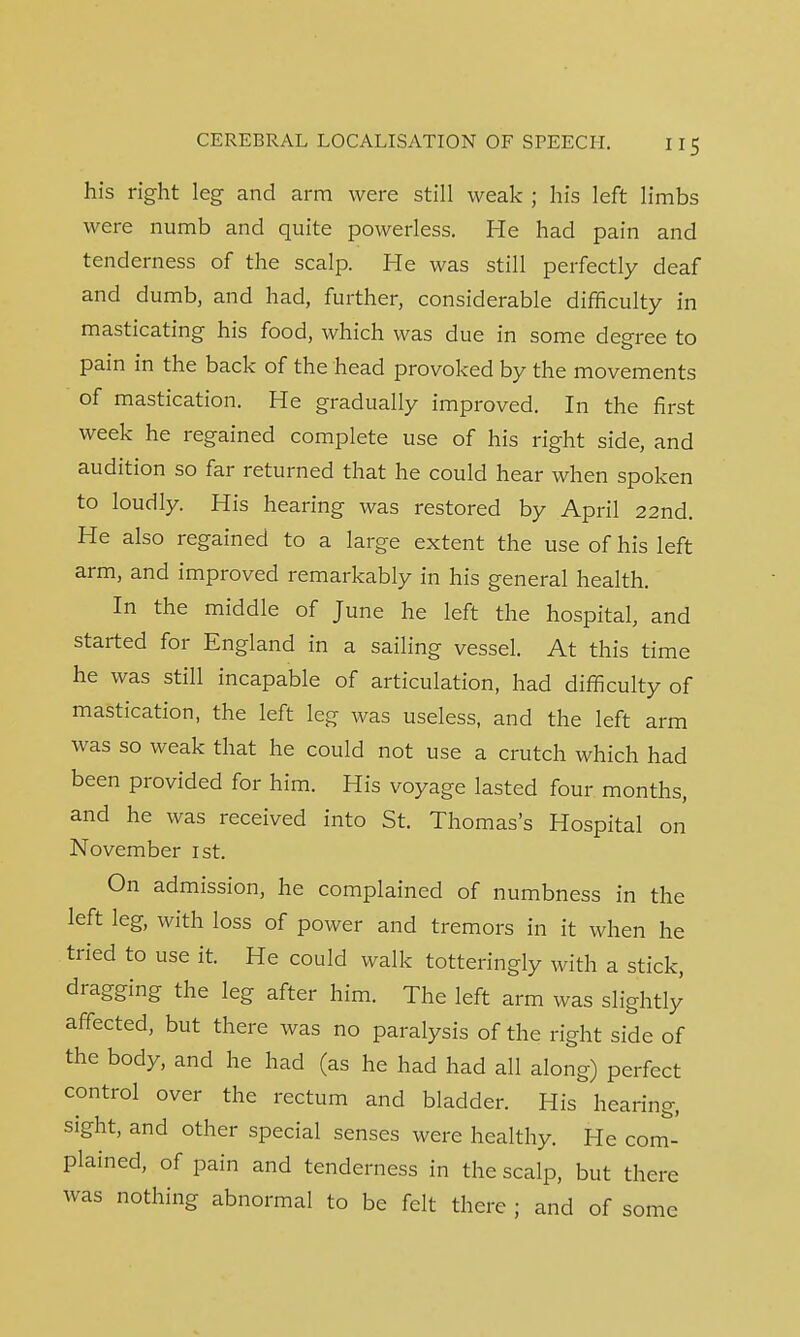 his right leg and arm were still weak ; his left limbs were numb and quite powerless. He had pain and tenderness of the scalp. He was still perfectly deaf and dumb, and had, further, considerable difficulty in masticating his food, which was due in some degree to pain in the back of the head provoked by the movements of mastication. He gradually improved. In the first week he regained complete use of his right side, and audition so far returned that he could hear when spoken to loudly. His hearing was restored by April 22nd. He also regained to a large extent the use of his left arm, and improved remarkably in his general health. In the middle of June he left the hospital, and started for England in a sailing vessel. At this time he was still incapable of articulation, had difficulty of mastication, the left leg was useless, and the left arm was so weak that he could not use a crutch which had been provided for him. His voyage lasted four months, and he was received into St. Thomas's Hospital on November 1st. On admission, he complained of numbness in the left leg, with loss of power and tremors in it when he tried to use it. He could walk totteringly with a stick, dragging the leg after him. The left arm was slightly affected, but there was no paralysis of the right side of the body, and he had (as he had had all along) perfect control over the rectum and bladder. His hearing, sight, and other special senses were healthy. He com- plained, of pain and tenderness in the scalp, but there was nothing abnormal to be felt there ; and of some