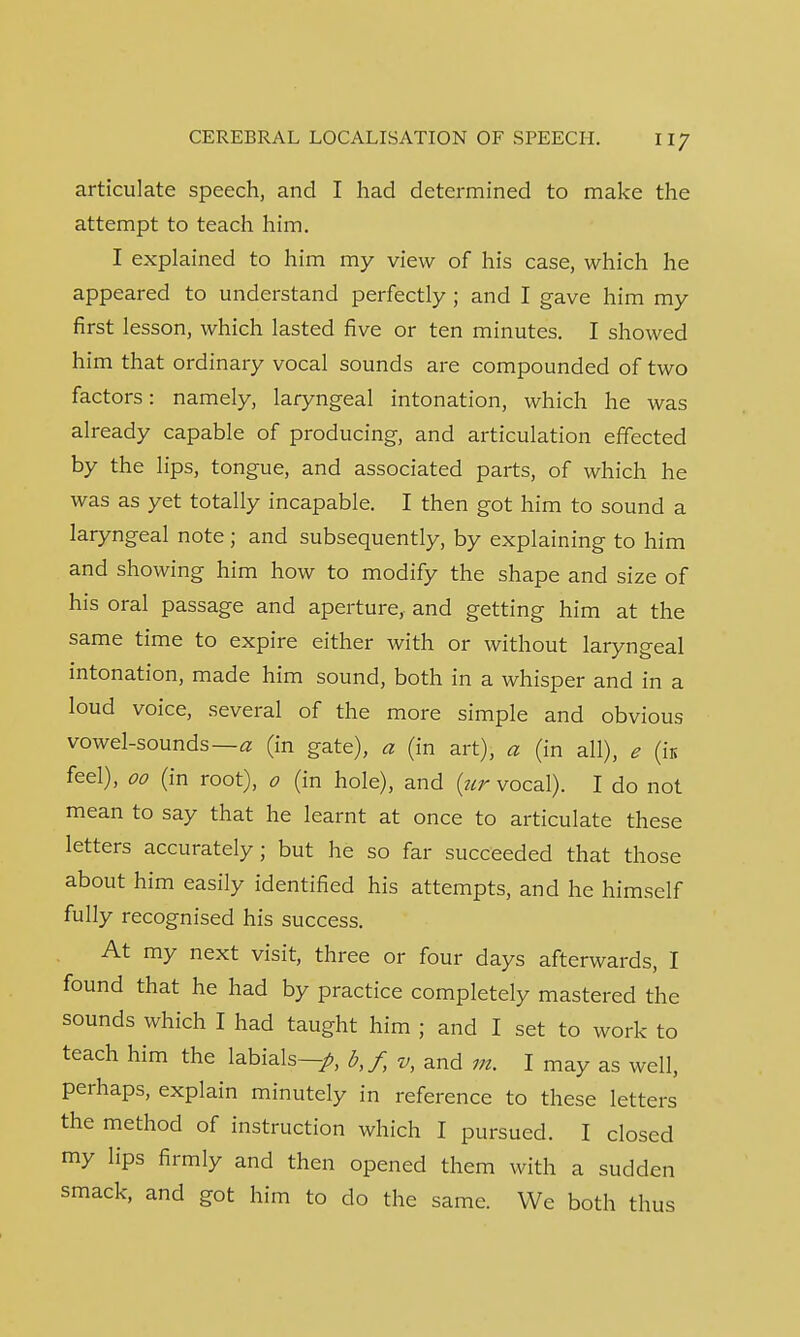 articulate speech, and I had determined to make the attempt to teach him. I explained to him my view of his case, which he appeared to understand perfectly ; and I gave him my first lesson, which lasted five or ten minutes. I showed him that ordinary vocal sounds are compounded of two factors: namely, laryngeal intonation, which he was already capable of producing, and articulation effected by the lips, tongue, and associated parts, of which he was as yet totally incapable. I then got him to sound a laryngeal note; and subsequently, by explaining to him and showing him how to modify the shape and size of his oral passage and aperture, and getting him at the same time to expire either with or without laryngeal intonation, made him sound, both in a whisper and in a loud voice, several of the more simple and obvious vowel-sounds—a (in gate), a (in art), a (in all), e (k feel), 00 (in root), 0 (in hole), and (ur vocal). I do not mean to say that he learnt at once to articulate these letters accurately; but he so far succeeded that those about him easily identified his attempts, and he himself fully recognised his success. At my next visit, three or four days afterwards, I found that he had by practice completely mastered the sounds which I had taught him ; and I set to work to teach him the labials—/, b,f, v, and m. I may as well, perhaps, explain minutely in reference to these letters the method of instruction which I pursued. I closed my lips firmly and then opened them with a sudden smack, and got him to do the same. We both thus
