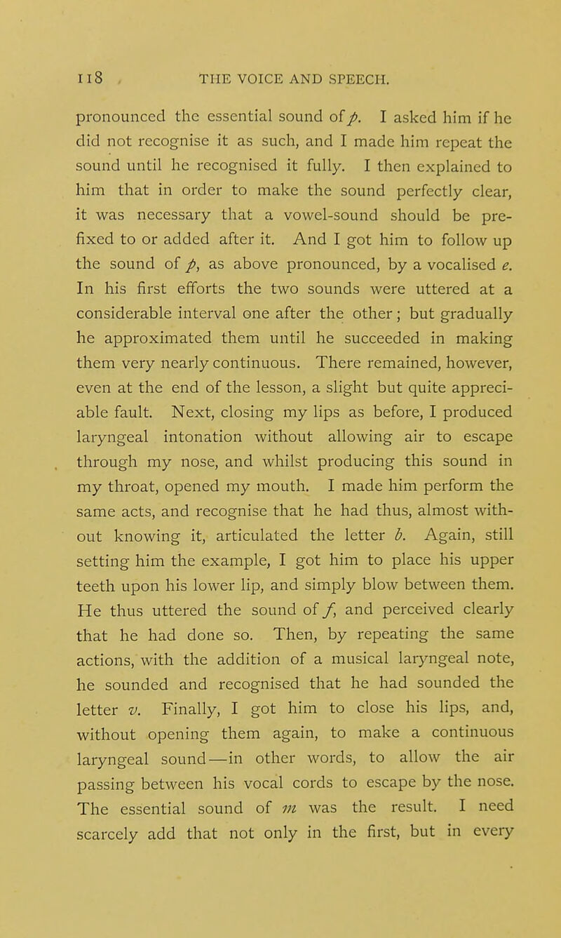 pronounced the essential sound of p. I asked him if he did not recognise it as such, and I made him repeat the sound until he recognised it fully. I then explained to him that in order to make the sound perfectly clear, it was necessary that a vowel-sound should be pre- fixed to or added after it. And I got him to follow up the sound of p, as above pronounced, by a vocalised e. In his first efforts the two sounds were uttered at a considerable interval one after the other; but gradually he approximated them until he succeeded in making them very nearly continuous. There remained, however, even at the end of the lesson, a slight but quite appreci- able fault. Next, closing my lips as before, I produced laryngeal intonation without allowing air to escape through my nose, and whilst producing this sound in my throat, opened my mouth. I made him perform the same acts, and recognise that he had thus, almost with- out knowing it, articulated the letter b. Again, still setting him the example, I got him to place his upper teeth upon his lower lip, and simply blow between them. He thus uttered the sound of /, and perceived clearly that he had done so. Then, by repeating the same actions, with the addition of a musical laryngeal note, he sounded and recognised that he had sounded the letter v. Finally, I got him to close his lips, and, without opening them again, to make a continuous laryngeal sound—in other words, to allow the air passing between his vocal cords to escape by the nose. The essential sound of m was the result. I need scarcely add that not only in the first, but in every