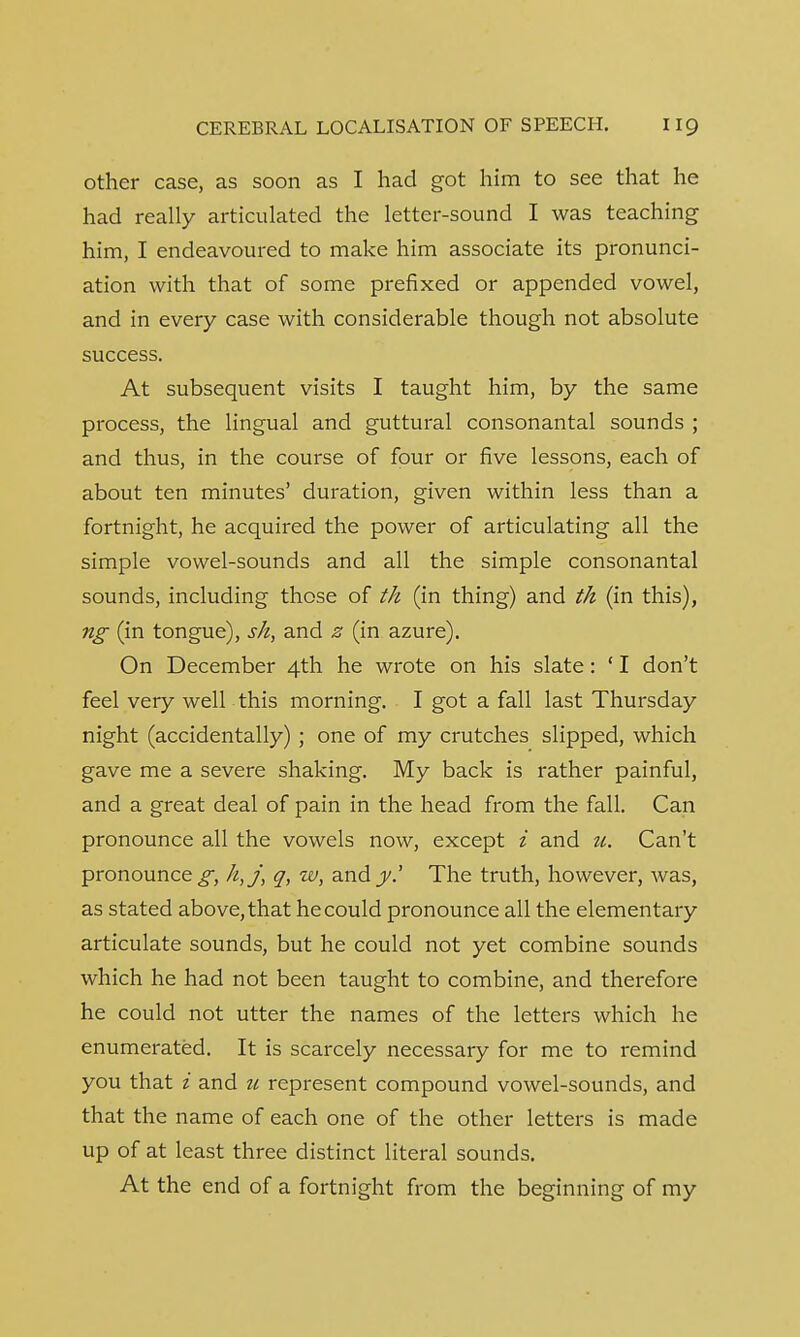 other case, as soon as I had got him to see that he had really articulated the letter-sound I was teaching him, I endeavoured to make him associate its pronunci- ation with that of some prefixed or appended vowel, and in every case with considerable though not absolute success. At subsequent visits I taught him, by the same process, the lingual and guttural consonantal sounds ; and thus, in the course of four or five lessons, each of about ten minutes' duration, given within less than a fortnight, he acquired the power of articulating all the simple vowel-sounds and all the simple consonantal sounds, including those of th (in thing) and th (in this), ng (in tongue), sh, and z (in azure). On December 4th he wrote on his slate: ' I don't feel very well this morning. I got a fall last Thursday night (accidentally) ; one of my crutches slipped, which gave me a severe shaking. My back is rather painful, and a great deal of pain in the head from the fall. Can pronounce all the vowels now, except i and u. Can't pronounce^, h,j, q, w, andy.' The truth, however, was, as stated above, that he could pronounce all the elementary articulate sounds, but he could not yet combine sounds which he had not been taught to combine, and therefore he could not utter the names of the letters which he enumerated. It is scarcely necessary for me to remind you that i and u represent compound vowel-sounds, and that the name of each one of the other letters is made up of at least three distinct literal sounds. At the end of a fortnight from the beginning of my