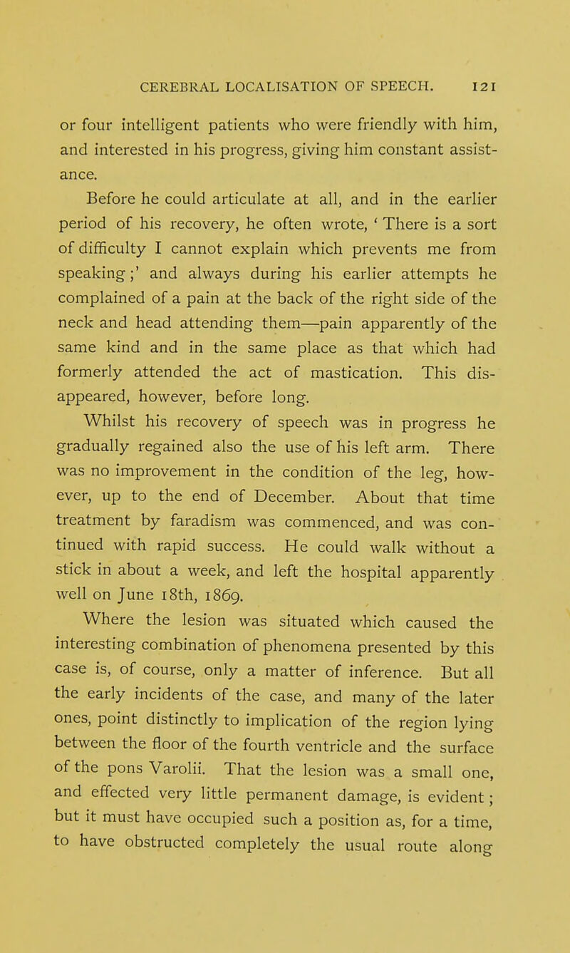 or four intelligent patients who were friendly with him, and interested in his progress, giving him constant assist- ance. Before he could articulate at all, and in the earlier period of his recovery, he often wrote, ' There is a sort of difficulty I cannot explain which prevents me from speaking;' and always during his earlier attempts he complained of a pain at the back of the right side of the neck and head attending them—pain apparently of the same kind and in the same place as that which had formerly attended the act of mastication. This dis- appeared, however, before long. Whilst his recovery of speech was in progress he gradually regained also the use of his left arm. There was no improvement in the condition of the leg, how- ever, up to the end of December. About that time treatment by faradism was commenced, and was con- tinued with rapid success. He could walk without a stick in about a week, and left the hospital apparently well on June 18th, 1869. Where the lesion was situated which caused the interesting combination of phenomena presented by this case is, of course, only a matter of inference. But all the early incidents of the case, and many of the later ones, point distinctly to implication of the region lying between the floor of the fourth ventricle and the surface of the pons Varolii. That the lesion was a small one, and effected very little permanent damage, is evident; but it must have occupied such a position as, for a time, to have obstructed completely the usual route along
