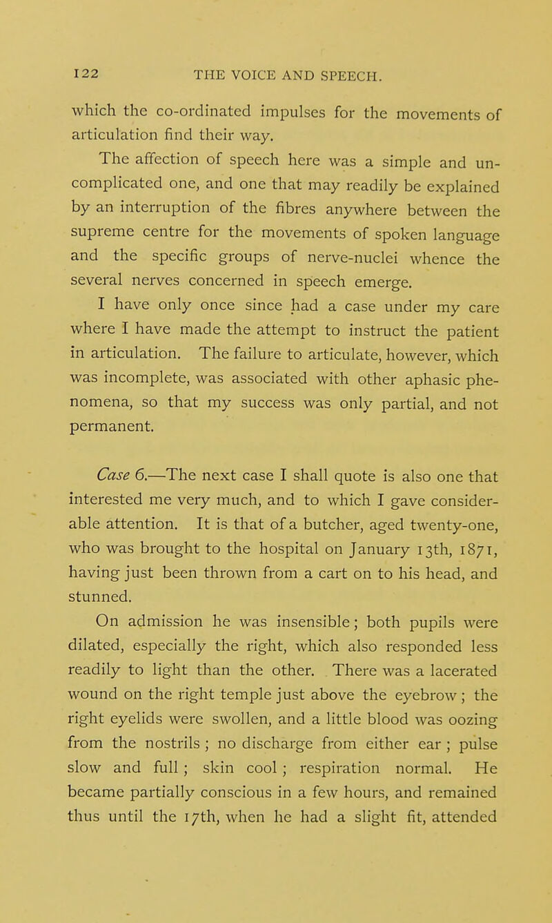 which the co-ordinated impulses for the movements of articulation find their way. The affection of speech here was a simple and un- complicated one, and one that may readily be explained by an interruption of the fibres anywhere between the supreme centre for the movements of spoken language and the specific groups of nerve-nuclei whence the several nerves concerned in speech emerge. I have only once since had a case under my care where I have made the attempt to instruct the patient in articulation. The failure to articulate, however, which was incomplete, was associated with other aphasic phe- nomena, so that my success was only partial, and not permanent. Case 6.—The next case I shall quote is also one that interested me very much, and to which I gave consider- able attention. It is that of a butcher, aged twenty-one, who was brought to the hospital on January 13th, 1871, having just been thrown from a cart on to his head, and stunned. On admission he was insensible; both pupils were dilated, especially the right, which also responded less readily to light than the other. There was a lacerated wound on the right temple just above the eyebrow ; the right eyelids were swollen, and a little blood was oozing from the nostrils ; no discharge from either ear ; pulse slow and full; skin cool ; respiration normal. He became partially conscious in a few hours, and remained thus until the 17th, when he had a slight fit, attended
