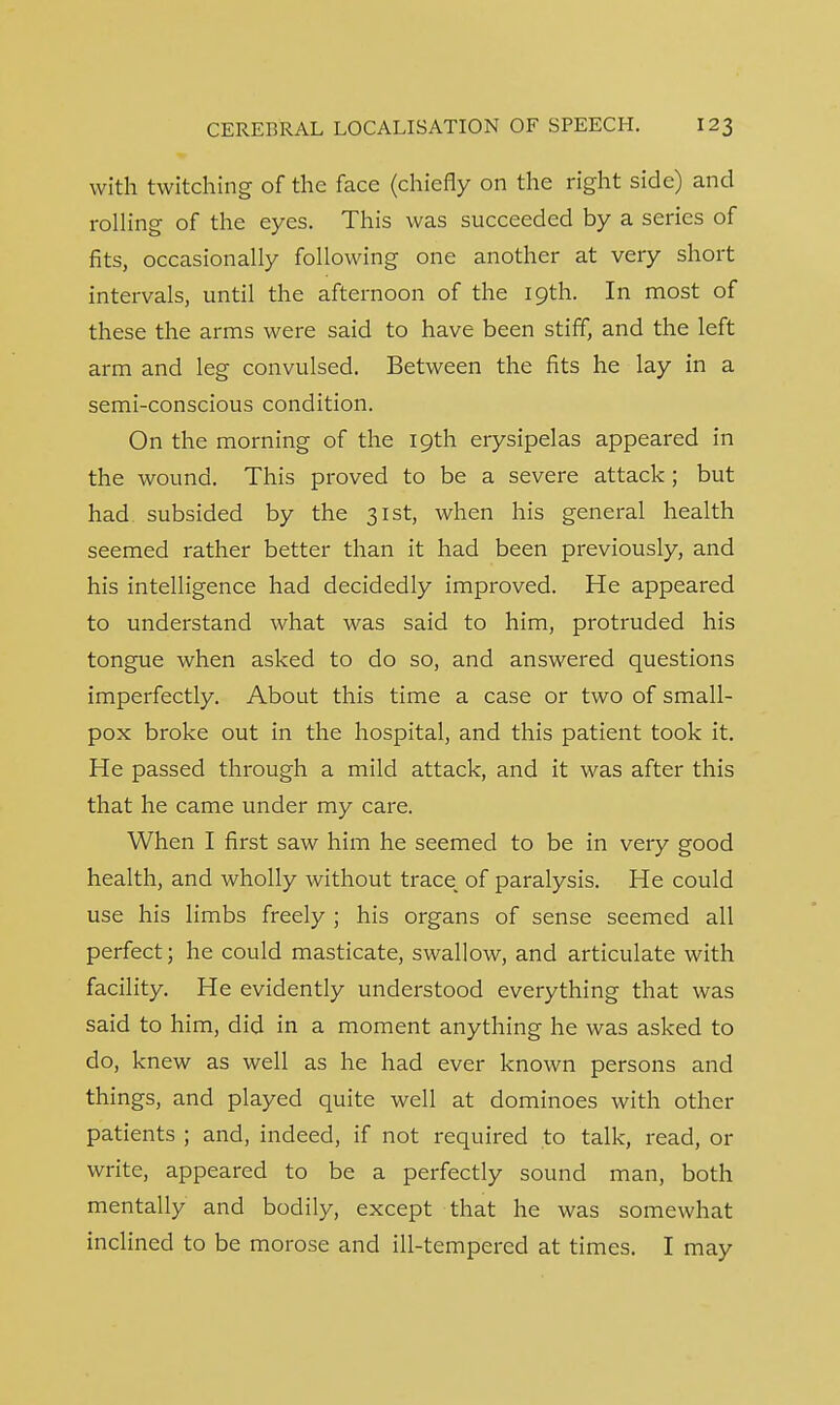 with twitching of the face (chiefly on the right side) and rolling of the eyes. This was succeeded by a series of fits, occasionally following one another at very short intervals, until the afternoon of the 19th. In most of these the arms were said to have been stiff, and the left arm and leg convulsed. Between the fits he lay in a semi-conscious condition. On the morning of the 19th erysipelas appeared in the wound. This proved to be a severe attack ; but had subsided by the 31st, when his general health seemed rather better than it had been previously, and his intelligence had decidedly improved. He appeared to understand what was said to him, protruded his tongue when asked to do so, and answered questions imperfectly. About this time a case or two of small- pox broke out in the hospital, and this patient took it. He passed through a mild attack, and it was after this that he came under my care. When I first saw him he seemed to be in very good health, and wholly without trace_ of paralysis. He could use his limbs freely ; his organs of sense seemed all perfect; he could masticate, swallow, and articulate with facility. He evidently understood everything that was said to him, did in a moment anything he was asked to do, knew as well as he had ever known persons and things, and played quite well at dominoes with other patients ; and, indeed, if not required to talk, read, or write, appeared to be a perfectly sound man, both mentally and bodily, except that he was somewhat inclined to be morose and ill-tempered at times. I may