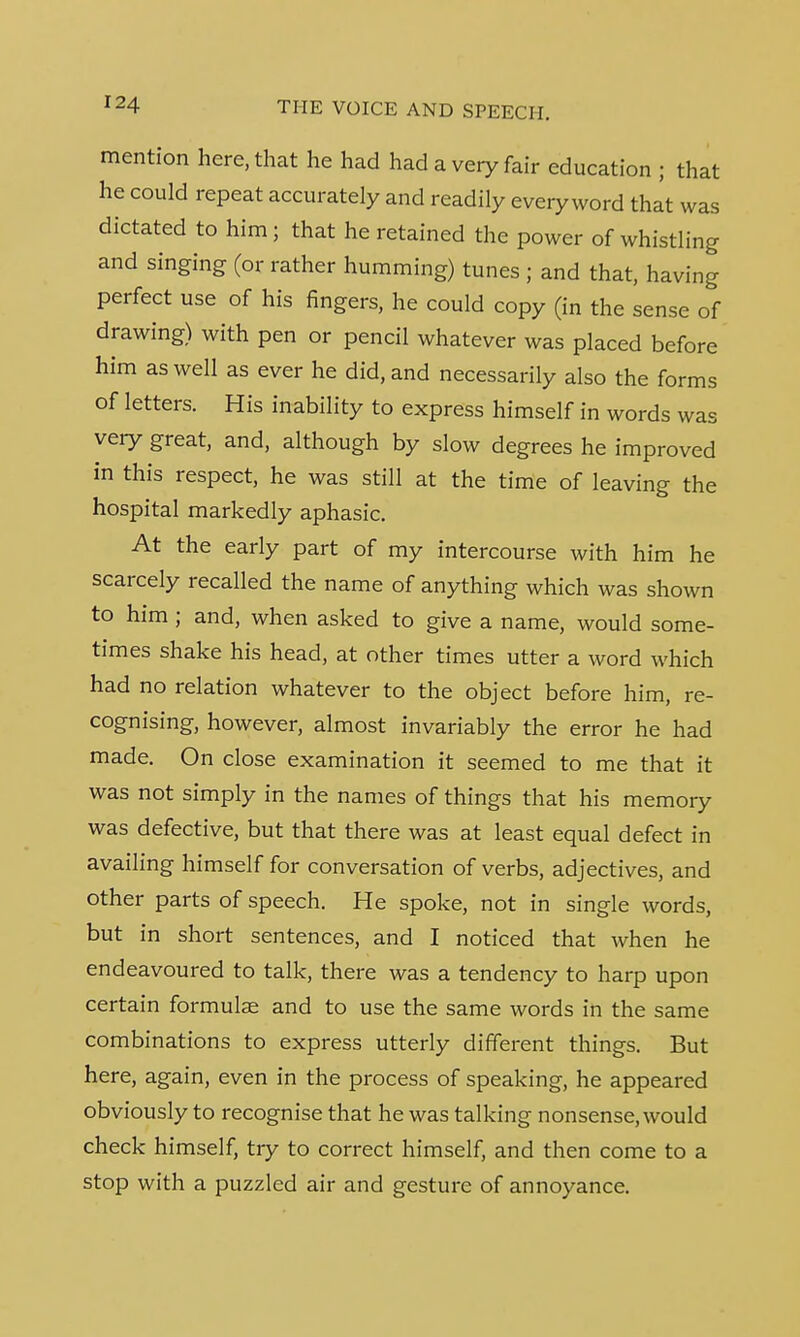 mention here, that he had had a very fair education ; that he could repeat accurately and readily every word that was dictated to him; that he retained the power of whistling and singing (or rather humming) tunes ; and that, having perfect use of his fingers, he could copy (in the sense of drawing) with pen or pencil whatever was placed before him as well as ever he did, and necessarily also the forms of letters. His inability to express himself in words was very great, and, although by slow degrees he improved in this respect, he was still at the time of leaving the hospital markedly aphasic. At the early part of my intercourse with him he scarcely recalled the name of anything which was shown to him ; and, when asked to give a name, would some- times shake his head, at other times utter a word which had no relation whatever to the object before him, re- cognising, however, almost invariably the error he had made. On close examination it seemed to me that it was not simply in the names of things that his memory was defective, but that there was at least equal defect in availing himself for conversation of verbs, adjectives, and other parts of speech. He spoke, not in single words, but in short sentences, and I noticed that when he endeavoured to talk, there was a tendency to harp upon certain formulae and to use the same words in the same combinations to express utterly different things. But here, again, even in the process of speaking, he appeared obviously to recognise that he was talking nonsense, would check himself, try to correct himself, and then come to a stop with a puzzled air and gesture of annoyance.
