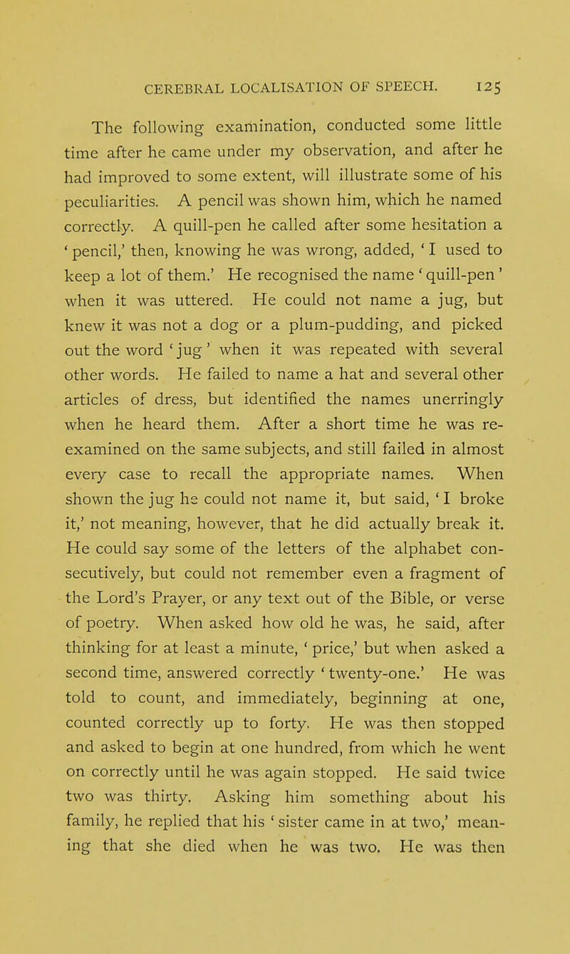 The following examination, conducted some little time after he came under my observation, and after he had improved to some extent, will illustrate some of his peculiarities. A pencil was shown him, which he named correctly. A quill-pen he called after some hesitation a ' pencil,' then, knowing he was wrong, added, ' I used to keep a lot of them.' He recognised the name ' quill-pen' when it was uttered. He could not name a jug, but knew it was not a dog or a plum-pudding, and picked out the word ' jug' when it was repeated with several other words. He failed to name a hat and several other articles of dress, but identified the names unerringly when he heard them. After a short time he was re- examined on the same subjects, and still failed in almost every case to recall the appropriate names. When shown the jug he could not name it, but said, ' I broke it,' not meaning, however, that he did actually break it. He could say some of the letters of the alphabet con- secutively, but could not remember even a fragment of the Lord's Prayer, or any text out of the Bible, or verse of poetry. When asked how old he was, he said, after thinking for at least a minute, ' price,' but when asked a second time, answered correctly ' twenty-one.' He was told to count, and immediately, beginning at one, counted correctly up to forty. He was then stopped and asked to begin at one hundred, from which he went on correctly until he was again stopped. He said twice two was thirty. Asking him something about his family, he replied that his ' sister came in at two,' mean- ing that she died when he was two. He was then