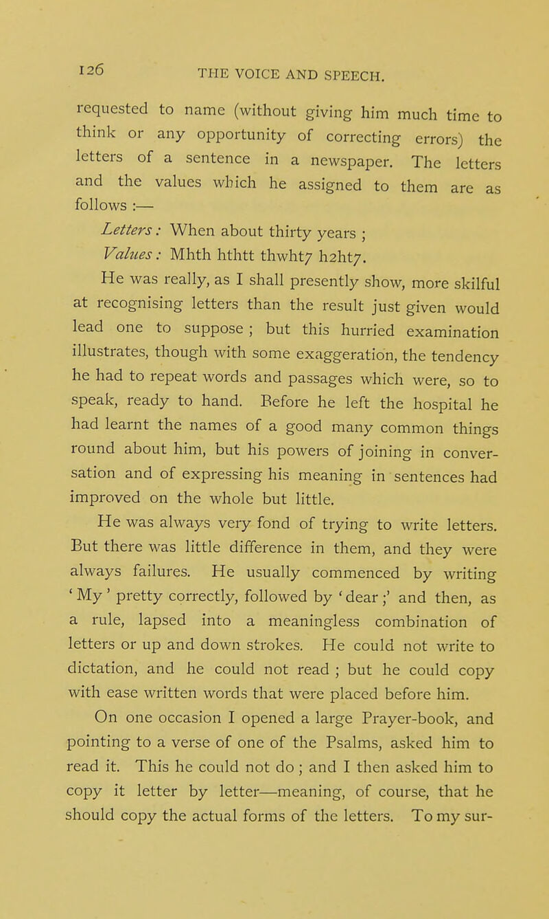 requested to name (without giving him much time to think or any opportunity of correcting errors) the letters of a sentence in a newspaper. The letters and the values which he assigned to them are as follows :— Letters: When about thirty years ; Values: Mhth hthtt thwht; \\2hty. He was really, as I shall presently show, more skilful at recognising letters than the result just given would lead one to suppose; but this hurried examination illustrates, though with some exaggeration, the tendency he had to repeat words and passages which were, so to speak, ready to hand. Before he left the hospital he had learnt the names of a good many common things round about him, but his powers of joining in conver- sation and of expressing his meaning in sentences had improved on the whole but little. He was always very fond of trying to write letters. Eut there was little difference in them, and they were always failures. He usually commenced by writing ' My ' pretty correctly, followed by ' dear and then, as a rule, lapsed into a meaningless combination of letters or up and down strokes. He could not write to dictation, and he could not read ; but he could copy with ease written words that were placed before him. On one occasion I opened a large Prayer-book, and pointing to a verse of one of the Psalms, asked him to read it. This he could not do ; and I then asked him to copy it letter by letter—meaning, of course, that he should copy the actual forms of the letters. To my sur-