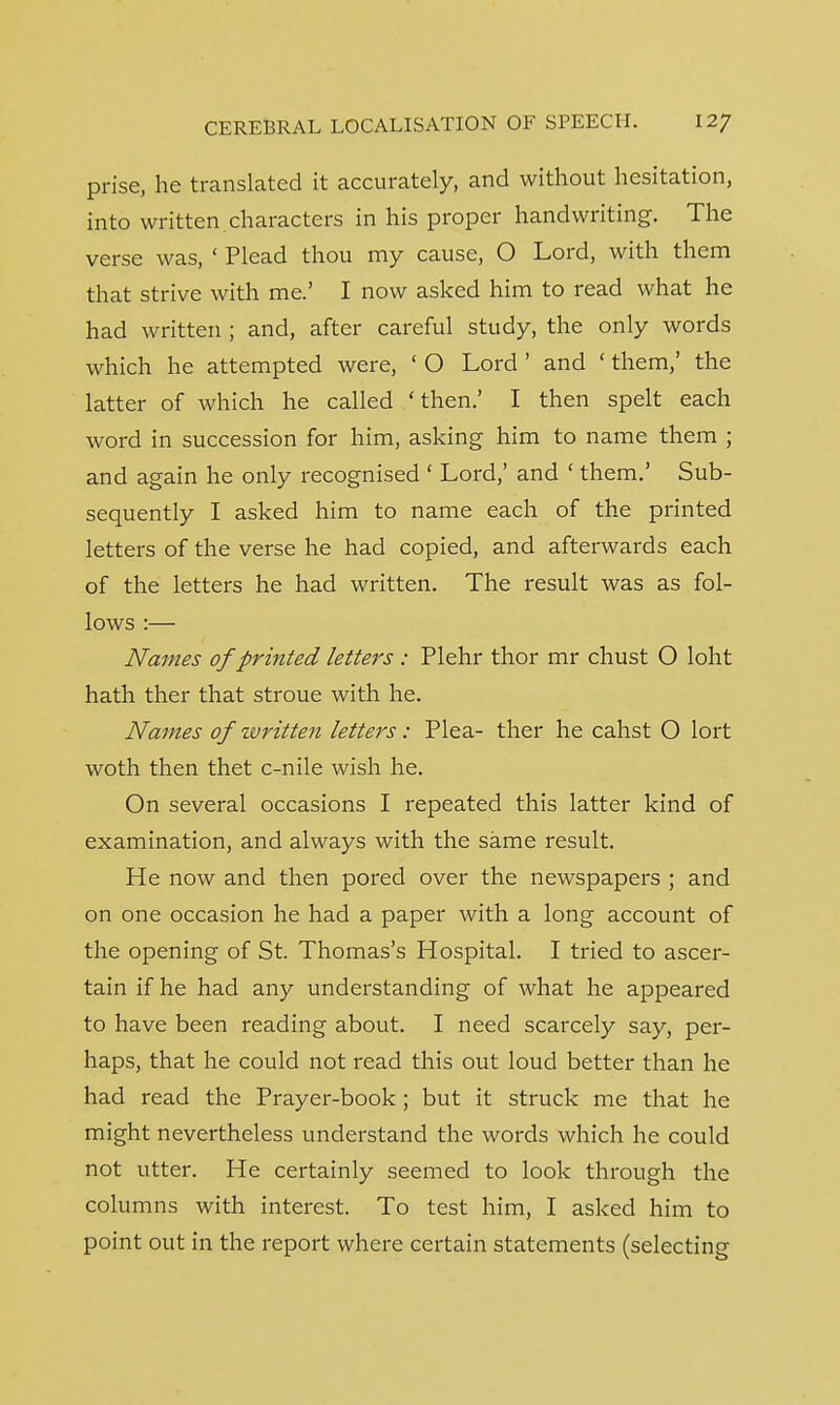 prise, he translated it accurately, and without hesitation, into written characters in his proper handwriting. The verse was, ' Plead thou my cause, O Lord, with them that strive with me.' I now asked him to read what he had written ; and, after careful study, the only words which he attempted were, ' O Lord ' and ' them,' the latter of which he called 'then.' I then spelt each word in succession for him, asking him to name them ; and again he only recognised ' Lord,' and ' them.' Sub- sequently I asked him to name each of the printed letters of the verse he had copied, and afterwards each of the letters he had written. The result was as fol- lows :— Names of printed letters : Plehr thor mr chust O loht hath ther that stroue with he. Names of written letters: Plea- ther he cahst O lort woth then thet c-nile wish he. On several occasions I repeated this latter kind of examination, and always with the same result. He now and then pored over the newspapers ; and on one occasion he had a paper with a long account of the opening of St. Thomas's Hospital. I tried to ascer- tain if he had any understanding of what he appeared to have been reading about. I need scarcely say, per- haps, that he could not read this out loud better than he had read the Prayer-book; but it struck me that he might nevertheless understand the words which he could not utter. He certainly seemed to look through the columns with interest. To test him, I asked him to point out in the report where certain statements (selecting