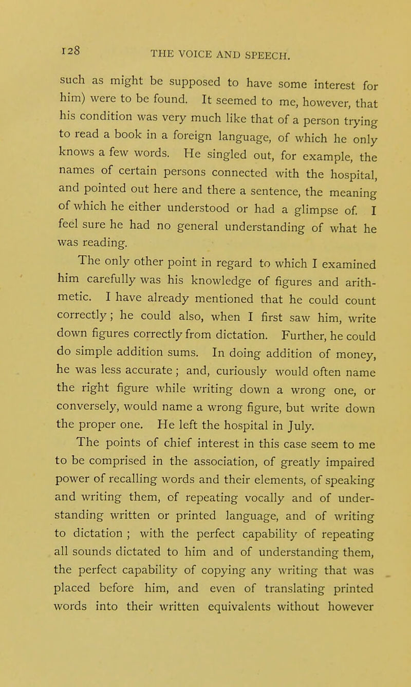 such as might be supposed to have some interest for him) were to be found. It seemed to me, however, that his condition was very much like that of a person trying to read a book in a foreign language, of which he only knows a few words. He singled out, for example, the names of certain persons connected with the hospital, and pointed out here and there a sentence, the meaning of which he either understood or had a glimpse of. I feel sure he had no general understanding of what he was reading. The only other point in regard to which I examined him carefully was his knowledge of figures and arith- metic. I have already mentioned that he could count correctly; he could also, when I first saw him, write down figures correctly from dictation. Further, he could do simple addition sums. In doing addition of money, he was less accurate ; and, curiously would often name the right figure while writing down a wrong one, or conversely, would name a wrong figure, but write down the proper one. He left the hospital in July. The points of chief interest in this case seem to me to be comprised in the association, of greatly impaired power of recalling words and their elements, of speaking and writing them, of repeating vocally and of under- standing written or printed language, and of writing to dictation ; with the perfect capability of repeating all sounds dictated to him and of understanding them, the perfect capability of copying any writing that was placed before him, and even of translating printed words into their written equivalents without however