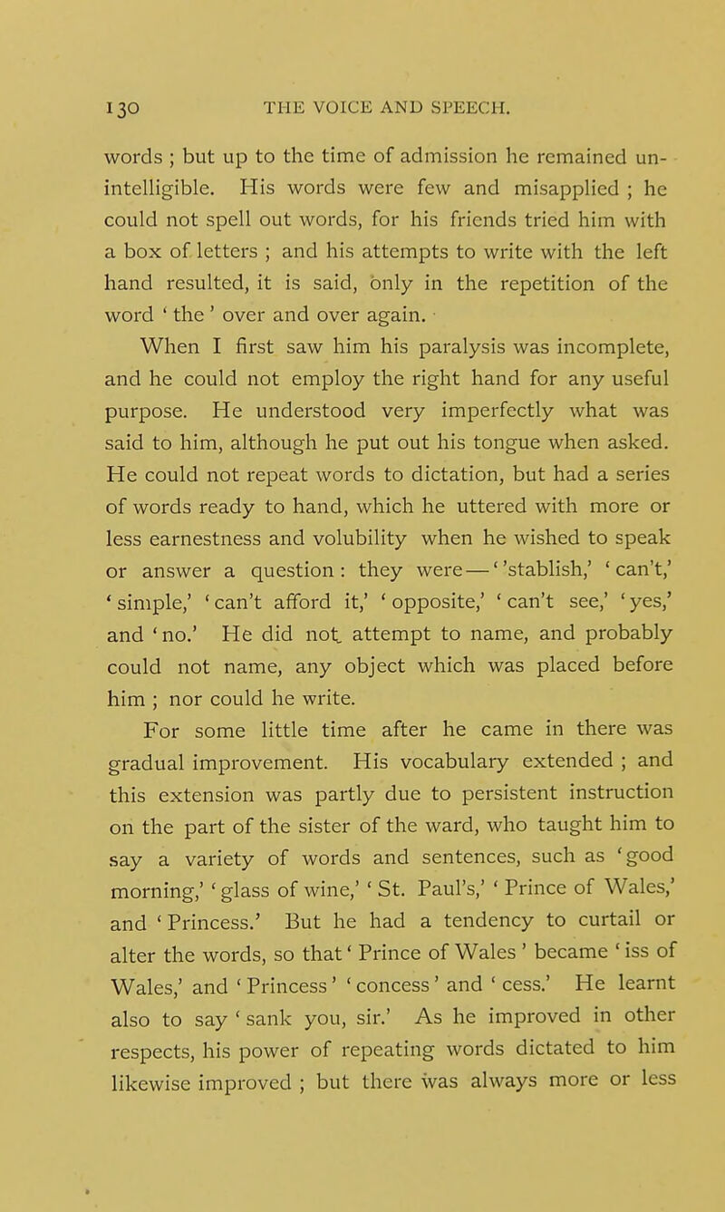 words ; but up to the time of admission he remained un- intelligible. His words were few and misapplied ; he could not spell out words, for his friends tried him with a box of letters ; and his attempts to write with the left hand resulted, it is said, only in the repetition of the word ' the ' over and over again. ■ When I first saw him his paralysis was incomplete, and he could not employ the right hand for any useful purpose. He understood very imperfectly what was said to him, although he put out his tongue when asked. He could not repeat words to dictation, but had a series of words ready to hand, which he uttered with more or less earnestness and volubility when he wished to speak or answer a question: they were — stablish,' 'can't,' ' simple,' ' can't afford it,' ' opposite,' ' can't see,' ' yes,' and ' no.' He did not. attempt to name, and probably could not name, any object which was placed before him ; nor could he write. For some little time after he came in there was gradual improvement. His vocabulary extended ; and this extension was partly due to persistent instruction on the part of the sister of the ward, who taught him to say a variety of words and sentences, such as 'good morning,' ' glass of wine,' ' St. Paul's,' ' Prince of Wales,' and 'Princess.' But he had a tendency to curtail or alter the words, so that' Prince of Wales ' became ' iss of Wales,' and ' Princess' ' concess' and ' cess.' He learnt also to say ' sank you, sir.' As he improved in other respects, his power of repeating words dictated to him likewise improved ; but there was always more or less