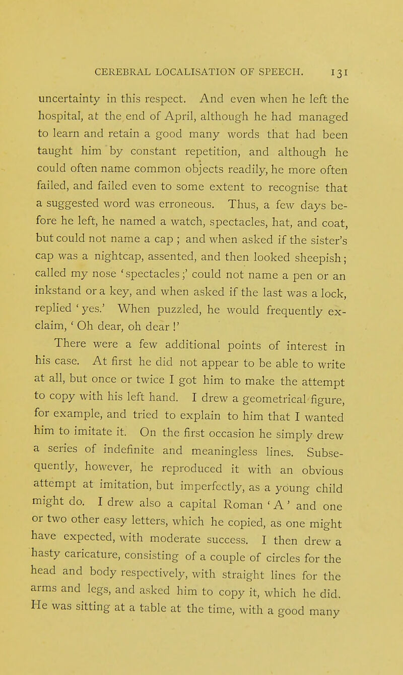 uncertainty in this respect. And even when he left the hospital, at the end of April, although he had managed to learn and retain a good many words that had been taught him by constant repetition, and although he could often name common objects readily, he more often failed, and failed even to some extent to recognise that a suggested word was erroneous. Thus, a few days be- fore he left, he named a watch, spectacles, hat, and coat, but could not name a cap ; and when asked if the sister's cap was a nightcap, assented, and then looked sheepish; called my nose 'spectacles;' could not name a pen or an inkstand or a key, and when asked if the last was a lock, replied ' yes.' When puzzled, he would frequently ex- claim, ' Oh dear, oh dear !' There were a few additional points of interest in his case. At first he did not appear to be able to write at all, but once or twice I got him to make the attempt to copy with his left hand. I drew a geometrical'figure, for example, and tried to explain to him that I wanted him to imitate it. On the first occasion he simply drew a series of indefinite and meaningless lines. Subse- quently, however, he reproduced it with an obvious attempt at imitation, but imperfectly, as a young child might do. I drew also a capital Roman < A' and one or two other easy letters, which he copied, as one might have expected, with moderate success. I then drew a hasty caricature, consisting of a couple of circles for the head and body respectively, with straight lines for the arms and legs, and asked him to copy it, which he did. He was sitting at a table at the time, with a good many